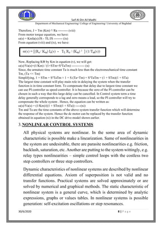 Saif Al-Din Ail Madhi
Department of Mechanical Engineering/ College of Engineering/ University of Baghdad
30/6/2020 8 | P a g e
Therefore, J = Tm (Km) ²/ Ra --------- (viii)
From motor torque equation, we have:
ω(s) = KmIa(s)/JS - TL/JS -------- (ix)
From equation (viii) and (ix), we have:
Now, Replacing KΦ by Km in equation (v), we will get:
ω(s)/Va(s)=(1/Km) / (1+STm+S²TaTm) ------------ (x)
Since, the armature time constant Ta is much less than the electromechanical time constant
Tm, (Ta << Tm)
Simplifying, 1 + STm + S²TaTm ≈ 1 + S (Ta+Tm) + S²TaTm = (1 + STm)(1 + STa)
The largest time constant will play main role in delaying the system when the transfer
function is in time constant form. To compensate that delay due to largest time constant we
can use PI controller as speed controller. It is because the zero of the PI controller can be
chosen in such a way that this large delay can be cancelled. In Control system term a time
delay generally corresponds to a lag and zero means a lead, so the PI controller will try to
compensate the whole system . Hence, the equation can be written as:
ω(s)/Va(s) = (1/Km)/((1 + STm)(1 + STa)) -----(xi)
Tm and Ta are the time constants of the above system transfer function which will determine
the response of the system. Hence the dc motor can be replaced by the transfer function
obtained in equation (xi) in the DC drive model shown earlier.
3.NONLINEAR CONTROL SYSTEMS
All physical systems are nonlinear. In the some area of dynamic
characteristic is possible make a linearization. Same of nonlinearities in
the system are undesirable, there are parasite nonlinearities e.g. friction,
backlash, saturation, etc. Another are putting to the system wittingly, e.g.
relay types nonlinearities – simple control loops with the costless two
step controllers or three step controllers.
Dynamic characteristics of nonlinear systems are described by nonlinear
differential equations. Axiom of superposition is not valid and no
transfer functions. Practical systems are solved approximately or are
solved by numerical and graphical methods. The static characteristic of
nonlinear system is a general curve, which is determined by analytic
expressions, graphs or values tables. In nonlinear systems is possible
generation: self-excitation oscillations or step resonances.
 