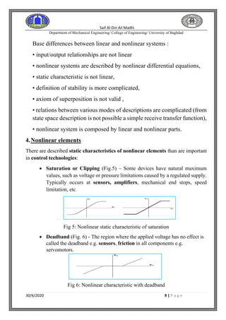 Saif Al-Din Ail Madhi
Department of Mechanical Engineering/ College of Engineering/ University of Baghdad
30/6/2020 9 | P a g e
Base differences between linear and nonlinear systems :
• input/output relationships are not linear
• nonlinear systems are described by nonlinear differential equations,
• static characteristic is not linear,
• definition of stability is more complicated,
• axiom of superposition is not valid ,
• relations between various modes of descriptions are complicated (from
state space description is not possible a simple receive transfer function),
• nonlinear system is composed by linear and nonlinear parts.
4.Nonlinear elements
There are described static characteristics of nonlinear elements than are important
in control technologies:
• Saturation or Clipping (Fig.5) – Some devices have natural maximum
values, such as voltage or pressure limitations caused by a regulated supply.
Typically occurs at sensors, amplifiers, mechanical end stops, speed
limitation, etc
Fig 5: Nonlinear static characteristic of saturation
• Deadband (Fig. 6) - The region where the applied voltage has no effect is
called the deadband e.g. sensors, friction in all components e.g.
servomotors.
Fig 6: Nonlinear characteristic with deadband
 