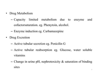 • Drug Metabolism
– Capacity limited metabolism due to enzyme and
cofactorsaturation. eg. Phenytoin, alcohol.
– Enzyme induction eg. Carbamazepine
• Drug Excretion
– Active tubular secretion eg. Penicilin G
– Active tubular reabsorption eg. Glucose, water soluble
vitamins
– Change in urine pH, nephrotoxicity & saturation of binding
sites
7
 