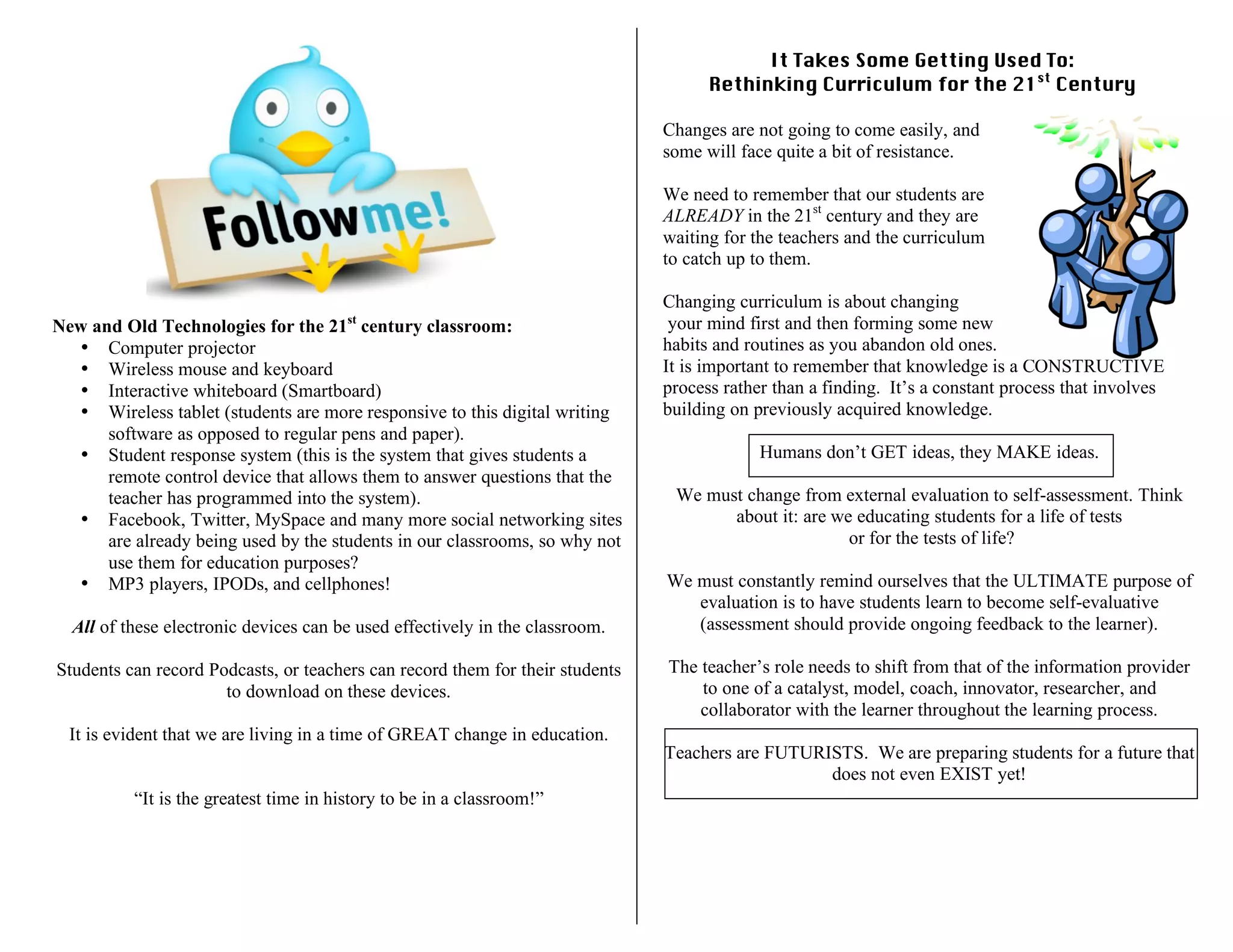 New and Old Technologies for the 21st
century classroom:
• Computer projector
• Wireless mouse and keyboard
• Interactive whiteboard (Smartboard)
• Wireless tablet (students are more responsive to this digital writing
software as opposed to regular pens and paper).
• Student response system (this is the system that gives students a
remote control device that allows them to answer questions that the
teacher has programmed into the system).
• Facebook, Twitter, MySpace and many more social networking sites
are already being used by the students in our classrooms, so why not
use them for education purposes?
• MP3 players, IPODs, and cellphones!
All of these electronic devices can be used effectively in the classroom.
Students can record Podcasts, or teachers can record them for their students
to download on these devices.
It is evident that we are living in a time of GREAT change in education.
“It is the greatest time in history to be in a classroom!”
It Takes Some Getting Used To:
Rethinking Curriculum for the 21st
Century
Changes are not going to come easily, and
some will face quite a bit of resistance.
We need to remember that our students are
ALREADY in the 21st
century and they are
waiting for the teachers and the curriculum
to catch up to them.
Changing curriculum is about changing
your mind first and then forming some new
habits and routines as you abandon old ones.
It is important to remember that knowledge is a CONSTRUCTIVE
process rather than a finding. It’s a constant process that involves
building on previously acquired knowledge.
Humans don’t GET ideas, they MAKE ideas.
We must change from external evaluation to self-assessment. Think
about it: are we educating students for a life of tests
or for the tests of life?
We must constantly remind ourselves that the ULTIMATE purpose of
evaluation is to have students learn to become self-evaluative
(assessment should provide ongoing feedback to the learner).
The teacher’s role needs to shift from that of the information provider
to one of a catalyst, model, coach, innovator, researcher, and
collaborator with the learner throughout the learning process.
Teachers are FUTURISTS. We are preparing students for a future that
does not even EXIST yet!
 