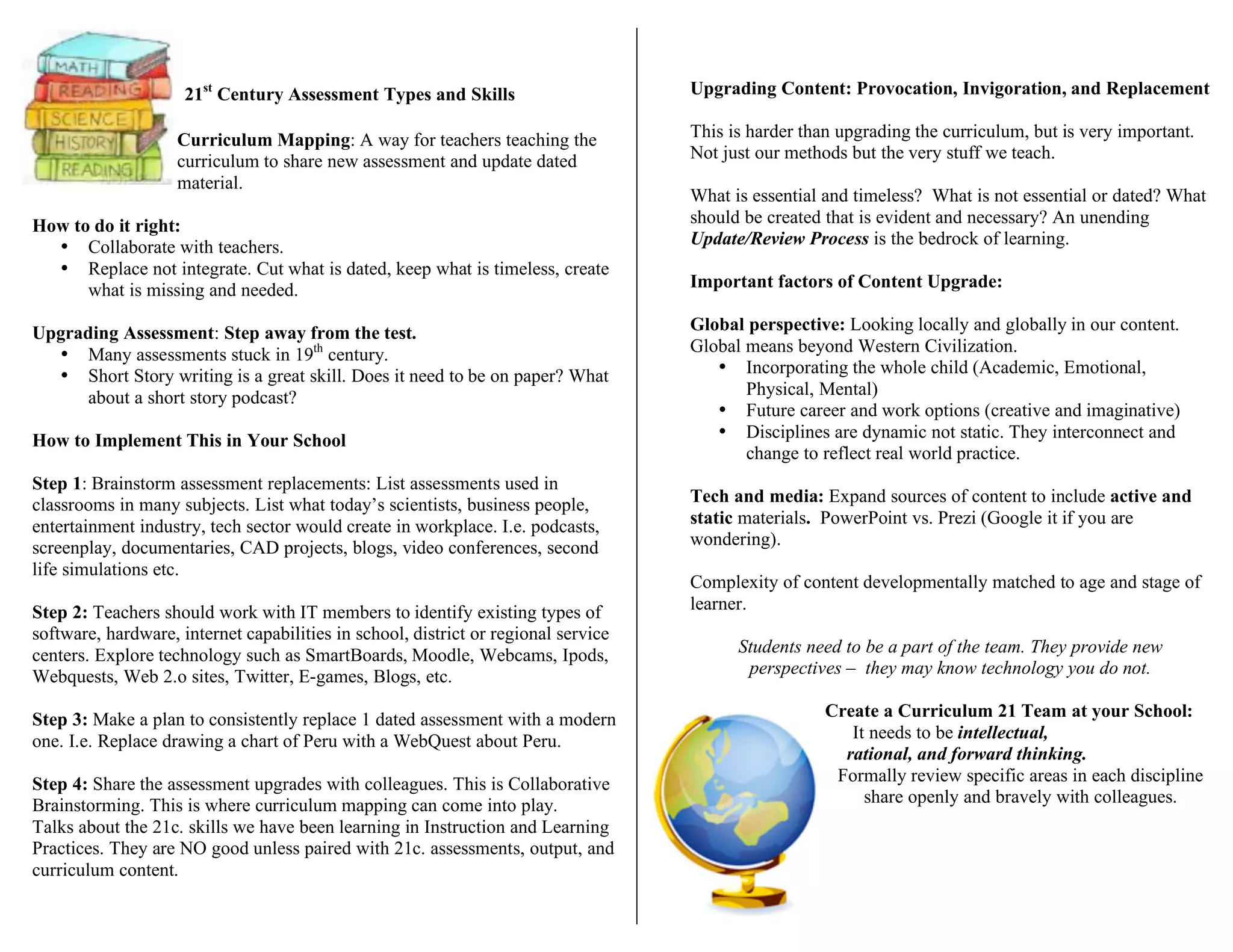 21st
Century Assessment Types and Skills
C Curriculum Mapping: A way for teachers teaching the
same curriculum to share new assessment and update dated
material.
How to do it right:
• Collaborate with teachers.
• Replace not integrate. Cut what is dated, keep what is timeless, create
what is missing and needed.
Upgrading Assessment: Step away from the test.
• Many assessments stuck in 19th
century.
• Short Story writing is a great skill. Does it need to be on paper? What
about a short story podcast?
How to Implement This in Your School
Step 1: Brainstorm assessment replacements: List assessments used in
classrooms in many subjects. List what today’s scientists, business people,
entertainment industry, tech sector would create in workplace. I.e. podcasts,
screenplay, documentaries, CAD projects, blogs, video conferences, second
life simulations etc.
Step 2: Teachers should work with IT members to identify existing types of
software, hardware, internet capabilities in school, district or regional service
centers. Explore technology such as SmartBoards, Moodle, Webcams, Ipods,
Webquests, Web 2.o sites, Twitter, E-games, Blogs, etc.
Step 3: Make a plan to consistently replace 1 dated assessment with a modern
one. I.e. Replace drawing a chart of Peru with a WebQuest about Peru.
Step 4: Share the assessment upgrades with colleagues. This is Collaborative
Brainstorming. This is where curriculum mapping can come into play.
Talks about the 21c. skills we have been learning in Instruction and Learning
Practices. They are NO good unless paired with 21c. assessments, output, and
curriculum content.
Upgrading Content: Provocation, Invigoration, and Replacement
This is harder than upgrading the curriculum, but is very important.
Not just our methods but the very stuff we teach.
What is essential and timeless? What is not essential or dated? What
should be created that is evident and necessary? An unending
Update/Review Process is the bedrock of learning.
Important factors of Content Upgrade:
Global perspective: Looking locally and globally in our content.
Global means beyond Western Civilization.
• Incorporating the whole child (Academic, Emotional,
Physical, Mental)
• Future career and work options (creative and imaginative)
• Disciplines are dynamic not static. They interconnect and
change to reflect real world practice.
Tech and media: Expand sources of content to include active and
static materials. PowerPoint vs. Prezi (Google it if you are
wondering).
Complexity of content developmentally matched to age and stage of
learner.
Students need to be a part of the team. They provide new
perspectives – they may know technology you do not.
Create a Curriculum 21 Team at your School:
It needs to be intellectual,
rational, and forward thinking.
Formally review specific areas in each discipline
and share openly and bravely with colleagues.
 