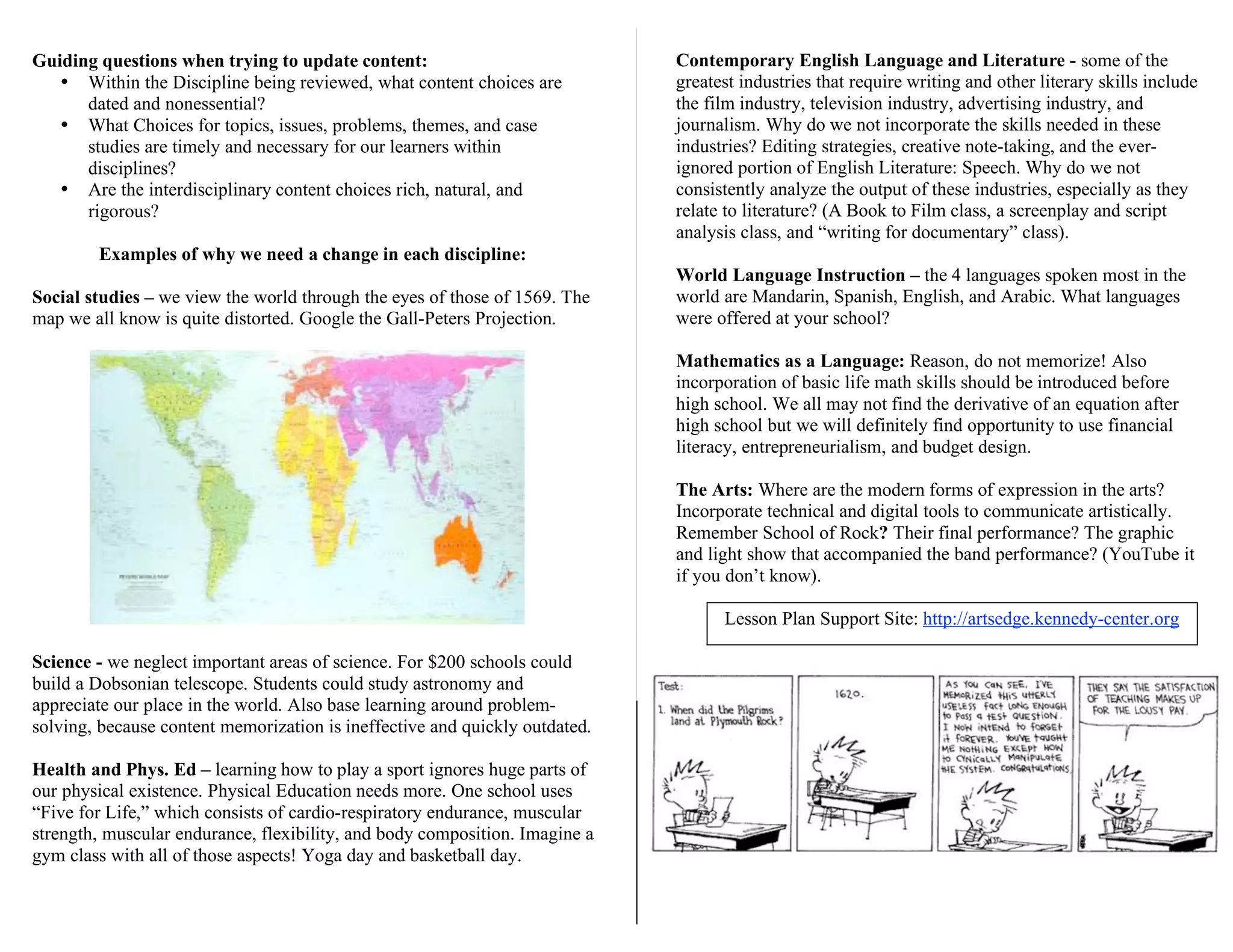 Guiding questions when trying to update content:
• Within the Discipline being reviewed, what content choices are
dated and nonessential?
• What Choices for topics, issues, problems, themes, and case
studies are timely and necessary for our learners within
disciplines?
• Are the interdisciplinary content choices rich, natural, and
rigorous?
Examples of why we need a change in each discipline:
Social studies – we view the world through the eyes of those of 1569. The
map we all know is quite distorted. Google the Gall-Peters Projection.
Science - we neglect important areas of science. For $200 schools could
build a Dobsonian telescope. Students could study astronomy and
appreciate our place in the world. Also base learning around problem-
solving, because content memorization is ineffective and quickly outdated.
Health and Phys. Ed – learning how to play a sport ignores huge parts of
our physical existence. Physical Education needs more. One school uses
“Five for Life,” which consists of cardio-respiratory endurance, muscular
strength, muscular endurance, flexibility, and body composition. Imagine a
gym class with all of those aspects! Yoga day and basketball day.
Contemporary English Language and Literature - some of the
greatest industries that require writing and other literary skills include
the film industry, television industry, advertising industry, and
journalism. Why do we not incorporate the skills needed in these
industries? Editing strategies, creative note-taking, and the ever-
ignored portion of English Literature: Speech. Why do we not
consistently analyze the output of these industries, especially as they
relate to literature? (A Book to Film class, a screenplay and script
analysis class, and “writing for documentary” class).
World Language Instruction – the 4 languages spoken most in the
world are Mandarin, Spanish, English, and Arabic. What languages
were offered at your school?
Mathematics as a Language: Reason, do not memorize! Also
incorporation of basic life math skills should be introduced before
high school. We all may not find the derivative of an equation after
high school but we will definitely find opportunity to use financial
literacy, entrepreneurialism, and budget design.
The Arts: Where are the modern forms of expression in the arts?
Incorporate technical and digital tools to communicate artistically.
Remember School of Rock? Their final performance? The graphic
and light show that accompanied the band performance? (YouTube it
if you don’t know).
Lesson Plan Support Site: http://artsedge.kennedy-center.org
 