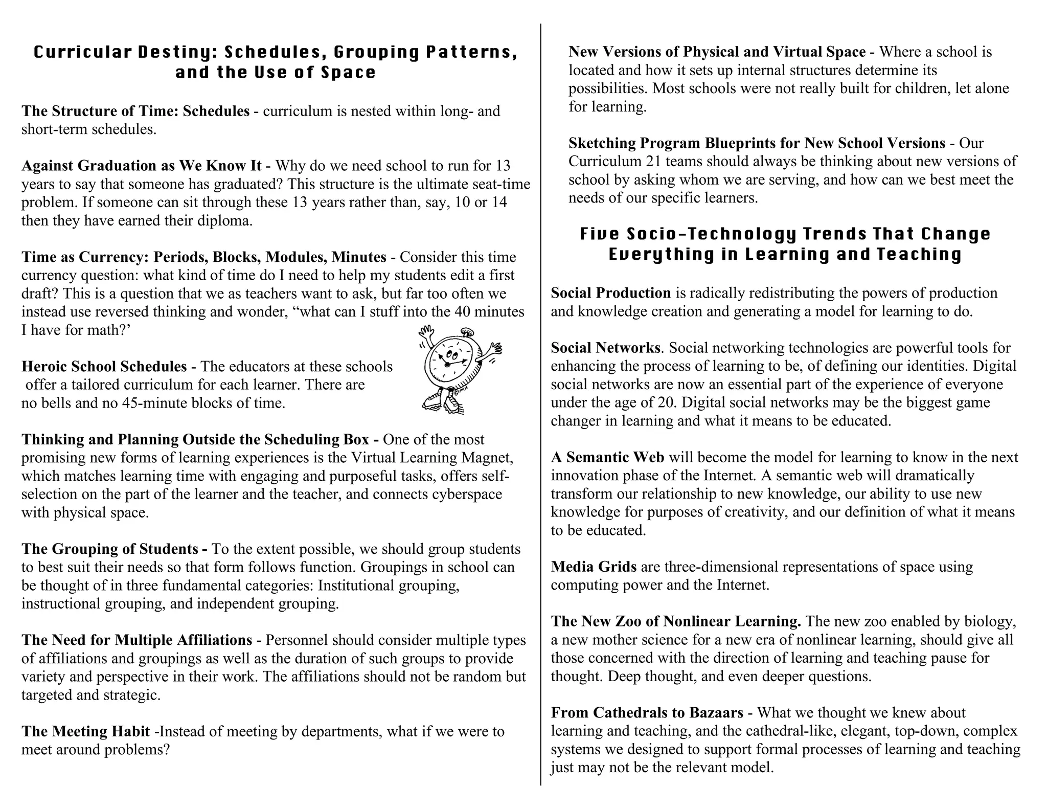 Curricular Destiny: Schedules, Grouping Patterns,
and the Use of Space
The Structure of Time: Schedules - curriculum is nested within long- and
short-term schedules.
Against Graduation as We Know It - Why do we need school to run for 13
years to say that someone has graduated? This structure is the ultimate seat-time
problem. If someone can sit through these 13 years rather than, say, 10 or 14
then they have earned their diploma.
Time as Currency: Periods, Blocks, Modules, Minutes - Consider this time
currency question: what kind of time do I need to help my students edit a first
draft? This is a question that we as teachers want to ask, but far too often we
instead use reversed thinking and wonder, “what can I stuff into the 40 minutes
I have for math?’
Heroic School Schedules - The educators at these schools
offer a tailored curriculum for each learner. There are
no bells and no 45-minute blocks of time.
Thinking and Planning Outside the Scheduling Box - One of the most
promising new forms of learning experiences is the Virtual Learning Magnet,
which matches learning time with engaging and purposeful tasks, offers self-
selection on the part of the learner and the teacher, and connects cyberspace
with physical space.
The Grouping of Students - To the extent possible, we should group students
to best suit their needs so that form follows function. Groupings in school can
be thought of in three fundamental categories: Institutional grouping,
instructional grouping, and independent grouping.
The Need for Multiple Affiliations - Personnel should consider multiple types
of affiliations and groupings as well as the duration of such groups to provide
variety and perspective in their work. The affiliations should not be random but
targeted and strategic.
The Meeting Habit -Instead of meeting by departments, what if we were to
meet around problems?
New Versions of Physical and Virtual Space - Where a school is
located and how it sets up internal structures determine its
possibilities. Most schools were not really built for children, let alone
for learning.
Sketching Program Blueprints for New School Versions - Our
Curriculum 21 teams should always be thinking about new versions of
school by asking whom we are serving, and how can we best meet the
needs of our specific learners.
Five Socio-Technology Trends That Change
Everything in Learning and Teaching
Social Production is radically redistributing the powers of production
and knowledge creation and generating a model for learning to do.
Social Networks. Social networking technologies are powerful tools for
enhancing the process of learning to be, of defining our identities. Digital
social networks are now an essential part of the experience of everyone
under the age of 20. Digital social networks may be the biggest game
changer in learning and what it means to be educated.
A Semantic Web will become the model for learning to know in the next
innovation phase of the Internet. A semantic web will dramatically
transform our relationship to new knowledge, our ability to use new
knowledge for purposes of creativity, and our definition of what it means
to be educated.
Media Grids are three-dimensional representations of space using
computing power and the Internet.
The New Zoo of Nonlinear Learning. The new zoo enabled by biology,
a new mother science for a new era of nonlinear learning, should give all
those concerned with the direction of learning and teaching pause for
thought. Deep thought, and even deeper questions.
From Cathedrals to Bazaars - What we thought we knew about
learning and teaching, and the cathedral-like, elegant, top-down, complex
systems we designed to support formal processes of learning and teaching
just may not be the relevant model.
 