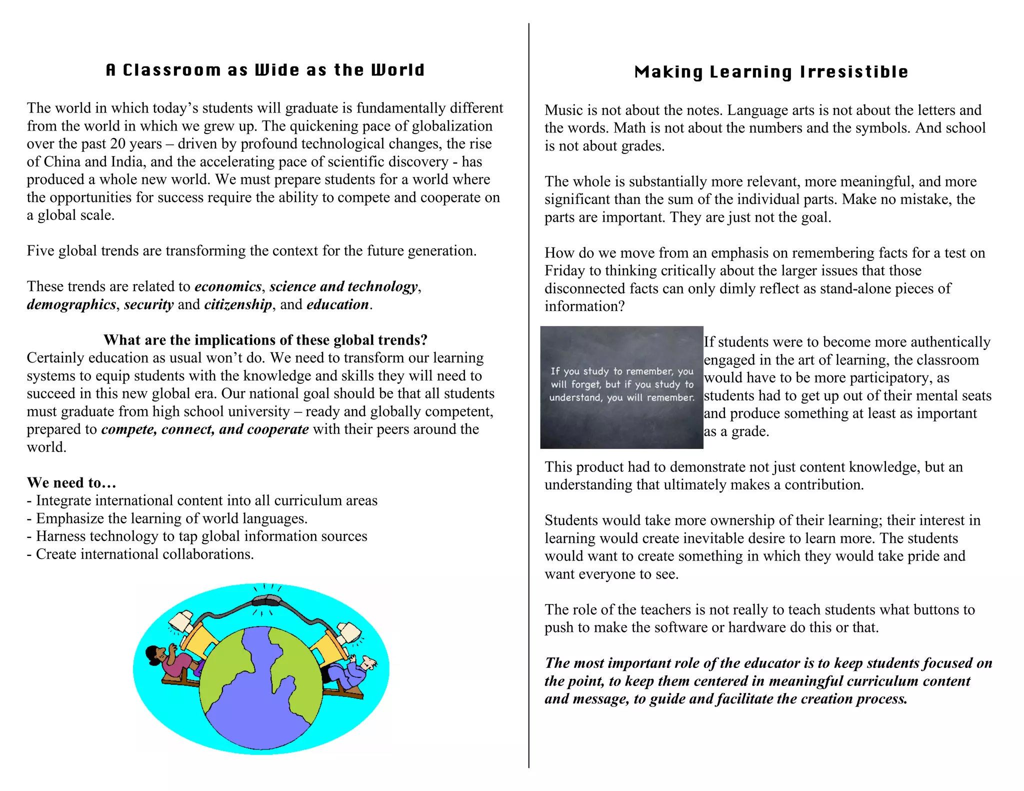 A Classroom as Wide as the World
The world in which today’s students will graduate is fundamentally different
from the world in which we grew up. The quickening pace of globalization
over the past 20 years – driven by profound technological changes, the rise
of China and India, and the accelerating pace of scientific discovery - has
produced a whole new world. We must prepare students for a world where
the opportunities for success require the ability to compete and cooperate on
a global scale.
Five global trends are transforming the context for the future generation.
These trends are related to economics, science and technology,
demographics, security and citizenship, and education.
What are the implications of these global trends?
Certainly education as usual won’t do. We need to transform our learning
systems to equip students with the knowledge and skills they will need to
succeed in this new global era. Our national goal should be that all students
must graduate from high school university – ready and globally competent,
prepared to compete, connect, and cooperate with their peers around the
world.
We need to…
- Integrate international content into all curriculum areas
- Emphasize the learning of world languages.
- Harness technology to tap global information sources
- Create international collaborations.
Making Learning Irresistible
Music is not about the notes. Language arts is not about the letters and
the words. Math is not about the numbers and the symbols. And school
is not about grades.
The whole is substantially more relevant, more meaningful, and more
significant than the sum of the individual parts. Make no mistake, the
parts are important. They are just not the goal.
How do we move from an emphasis on remembering facts for a test on
Friday to thinking critically about the larger issues that those
disconnected facts can only dimly reflect as stand-alone pieces of
information?
If students were to become more authentically
engaged in the art of learning, the classroom
would have to be more participatory, as
students had to get up out of their mental seats
and produce something at least as important
as a grade.
This product had to demonstrate not just content knowledge, but an
understanding that ultimately makes a contribution.
Students would take more ownership of their learning; their interest in
learning would create inevitable desire to learn more. The students
would want to create something in which they would take pride and
want everyone to see.
The role of the teachers is not really to teach students what buttons to
push to make the software or hardware do this or that.
The most important role of the educator is to keep students focused on
the point, to keep them centered in meaningful curriculum content
and message, to guide and facilitate the creation process.
 