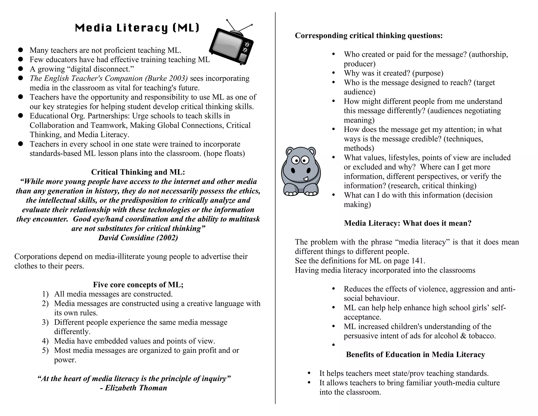 Media Literacy (ML)
 Many teachers are not proficient teaching ML.
 Few educators have had effective training teaching ML
 A growing “digital disconnect.”
 The English Teacher's Companion (Burke 2003) sees incorporating
media in the classroom as vital for teaching's future.
 Teachers have the opportunity and responsibility to use ML as one of
our key strategies for helping student develop critical thinking skills.
 Educational Org. Partnerships: Urge schools to teach skills in
Collaboration and Teamwork, Making Global Connections, Critical
Thinking, and Media Literacy.
 Teachers in every school in one state were trained to incorporate
standards-based ML lesson plans into the classroom. (hope floats)
Critical Thinking and ML:
“While more young people have access to the internet and other media
than any generation in history, they do not necessarily possess the ethics,
the intellectual skills, or the predisposition to critically analyze and
evaluate their relationship with these technologies or the information
they encounter. Good eye/hand coordination and the ability to multitask
are not substitutes for critical thinking”
David Considine (2002)
Corporations depend on media-illiterate young people to advertise their
clothes to their peers.
Five core concepts of ML;
1) All media messages are constructed.
2) Media messages are constructed using a creative language with
its own rules.
3) Different people experience the same media message
differently.
4) Media have embedded values and points of view.
5) Most media messages are organized to gain profit and or
power.
“At the heart of media literacy is the principle of inquiry”
- Elizabeth Thoman
Corresponding critical thinking questions:
• Who created or paid for the message? (authorship,
producer)
• Why was it created? (purpose)
• Who is the message designed to reach? (target
audience)
• How might different people from me understand
this message differently? (audiences negotiating
meaning)
• How does the message get my attention; in what
ways is the message credible? (techniques,
methods)
• What values, lifestyles, points of view are included
or excluded and why? Where can I get more
information, different perspectives, or verify the
information? (research, critical thinking)
• What can I do with this information (decision
making)
Media Literacy: What does it mean?
The problem with the phrase “media literacy” is that it does mean
different things to different people.
See the definitions for ML on page 141.
Having media literacy incorporated into the classrooms
• Reduces the effects of violence, aggression and anti-
social behaviour.
• ML can help help enhance high school girls’ self-
acceptance.
• ML increased children's understanding of the
persuasive intent of ads for alcohol & tobacco.
•
Benefits of Education in Media Literacy
• It helps teachers meet state/prov teaching standards.
• It allows teachers to bring familiar youth-media culture
into the classroom.
 