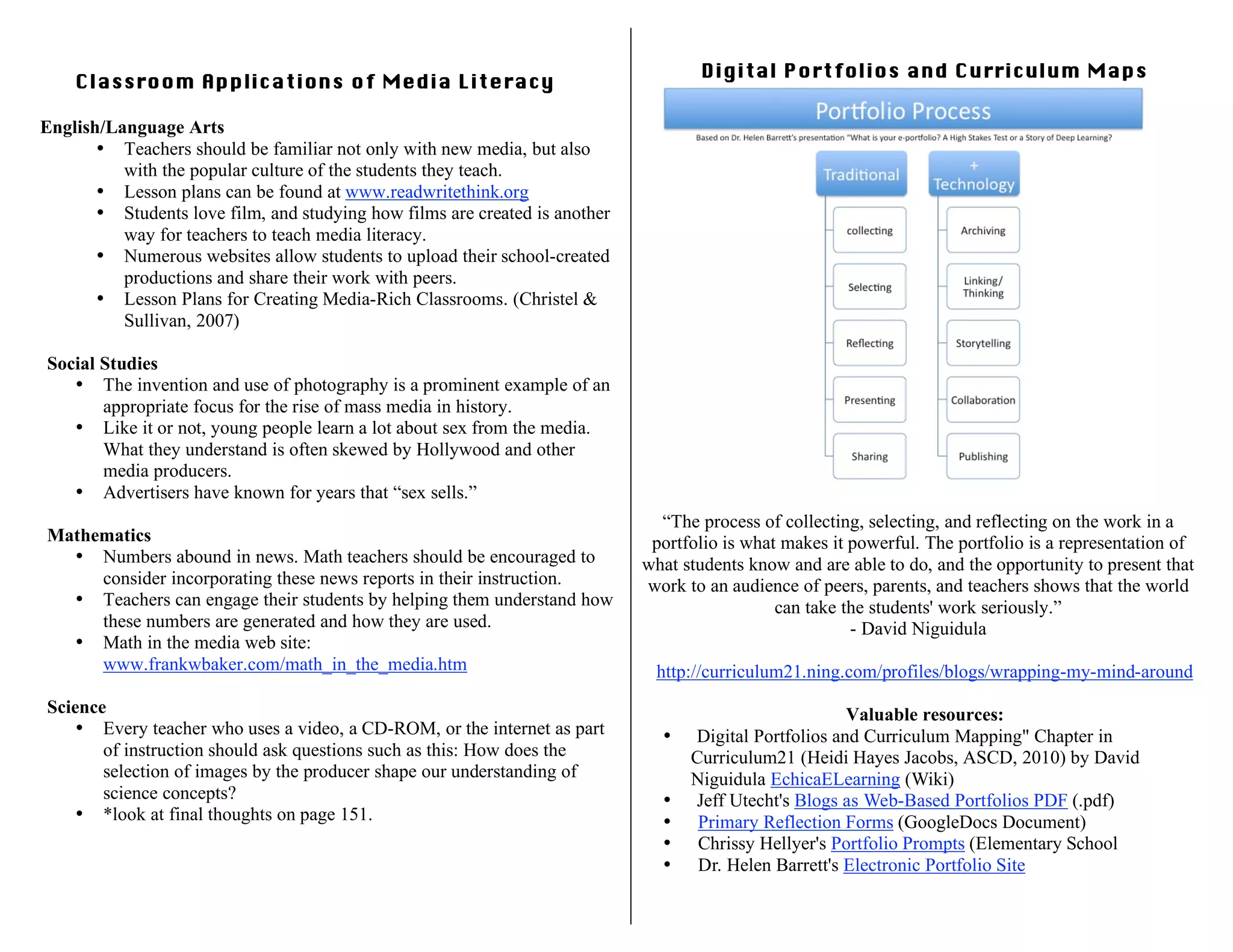 Classroom Applications of Media Literacy
English/Language Arts
• Teachers should be familiar not only with new media, but also
with the popular culture of the students they teach.
• Lesson plans can be found at www.readwritethink.org
• Students love film, and studying how films are created is another
way for teachers to teach media literacy.
• Numerous websites allow students to upload their school-created
productions and share their work with peers.
• Lesson Plans for Creating Media-Rich Classrooms. (Christel &
Sullivan, 2007)
Social Studies
• The invention and use of photography is a prominent example of an
appropriate focus for the rise of mass media in history.
• Like it or not, young people learn a lot about sex from the media.
What they understand is often skewed by Hollywood and other
media producers.
• Advertisers have known for years that “sex sells.”
Mathematics
• Numbers abound in news. Math teachers should be encouraged to
consider incorporating these news reports in their instruction.
• Teachers can engage their students by helping them understand how
these numbers are generated and how they are used.
• Math in the media web site:
www.frankwbaker.com/math_in_the_media.htm
Science
• Every teacher who uses a video, a CD-ROM, or the internet as part
of instruction should ask questions such as this: How does the
selection of images by the producer shape our understanding of
science concepts?
• *look at final thoughts on page 151.
Digital Portfolios and Curriculum Maps
“The process of collecting, selecting, and reflecting on the work in a
portfolio is what makes it powerful. The portfolio is a representation of
what students know and are able to do, and the opportunity to present that
work to an audience of peers, parents, and teachers shows that the world
can take the students' work seriously.”
- David Niguidula
http://curriculum21.ning.com/profiles/blogs/wrapping-my-mind-around
Valuable resources:
• Digital Portfolios and Curriculum Mapping" Chapter in
Curriculum21 (Heidi Hayes Jacobs, ASCD, 2010) by David
Niguidula EchicaELearning (Wiki)
• Jeff Utecht's Blogs as Web-Based Portfolios PDF (.pdf)
• Primary Reflection Forms (GoogleDocs Document)
• Chrissy Hellyer's Portfolio Prompts (Elementary School
• Dr. Helen Barrett's Electronic Portfolio Site
 