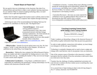Power Down or Power Up?
We are quick to ban new technologies in the classroom. But what if we
embraced them and used them to make a more authentic learning experience
for our students? What if, instead of making technology taboo, we teach
students to use it right and responsibly?
Author Alan November suggests that teachers need to rethink control in their
classrooms, and find ways to empower their students through technology.
Following are some of his recommendations for helping find ways for
students to be contributors in what he calls “The Digital Farm:”
- Tutorial Designers – Kids record
themselves solving problems based on
material discussed in class, then create
screencasted tutorials with their footage
and their explanations. All of the tutorials are
available to every student, so that
struggling students can review other people’s
tutorials online to help them
understand concepts or problems. Uses www.techsmith.com , www.
Jingproject.com and www.Mathtrain.tv.
- Official scribes – Instead of everyone taking notes every day, the class
assigns a “scribe” to take notes that day on the computer. All notes are
published on the school blog. Uses Google Docs.
- Researchers – Making the class computer the Official Research Station,
where one student each day is responsible for finding answers to any of the
questions that come up… including the teacher’s! They can even use Google
to create custom search engines!
- Collaboration Coordinators – Using Skype, a collaboration team is
responsible for establishing and maintaining working relationships over the
internet with classrooms around the world.
- Contributors to Society – Learning about issues affecting countries
around the world through social responsibility websites like
www.kiva.org, and finding ways to make a difference in
the lives of others. For instance, making micro-loans to
entrepreneurs in developing countries.
- Curriculum Reviewers – this team can create material for
continuous review by making podcasts that everyone can
download into their MP3 players from a website.
(www.bobsprankle.com/podcasts/0506/rm208vodcast.mov)
Creating Learning Connections
with Today’s Tech-Savvy Student
Students DEMAND a change!
Today’s students are demanding a change in the classroom because of
their ability to gather information faster than any previous generation.
In order to make authentic connections with students, we must change
our strategies to fit this new age of students.
Technology is constantly changing and we need to learn to adapt and
change with it and find new ways to incorporate it into our classrooms.
One of the common causes of boredom in the classroom is student’s
perception that the methods of how the curriculum is delivered to them
are irrelevant to how they learn.
Teachers face the challenge of making standardized curriculum rich
and relevant to students who have instant access to anything they want
to learn on their own!
It is a crucial time to begin looking at what is truly driving change in
the 21st
century classroom: the STUDENTS!
 