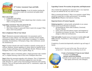 21st
Century Assessment Types and Skills
C Curriculum Mapping: A way for teachers teaching the
same curriculum to share new assessment and update dated
material.
How to do it right:
• Collaborate with teachers.
• Replace not integrate. Cut what is dated, keep what is timeless, create
what is missing and needed.
Upgrading Assessment: Step away from the test.
• Many assessments stuck in 19th
century.
• Short Story writing is a great skill. Does it need to be on paper? What
about a short story podcast?
How to Implement This in Your School
Step 1: Brainstorm assessment replacements: List assessments used in
classrooms in many subjects. List what today’s scientists, business people,
entertainment industry, tech sector would create in workplace. I.e. podcasts,
screenplay, documentaries, CAD projects, blogs, video conferences, second
life simulations etc.
Step 2: Teachers should work with IT members to identify existing types of
software, hardware, internet capabilities in school, district or regional service
centers. Explore technology such as SmartBoards, Moodle, Webcams, Ipods,
Webquests, Web 2.o sites, Twitter, E-games, Blogs, etc.
Step 3: Make a plan to consistently replace 1 dated assessment with a modern
one. I.e. Replace drawing a chart of Peru with a WebQuest about Peru.
Step 4: Share the assessment upgrades with colleagues. This is Collaborative
Brainstorming. This is where curriculum mapping can come into play.
Talks about the 21c. skills we have been learning in Instruction and Learning
Practices. They are NO good unless paired with 21c. assessments, output, and
curriculum content.
Upgrading Content: Provocation, Invigoration, and Replacement
This is harder than upgrading the curriculum, but is very important.
Not just our methods but the very stuff we teach.
What is essential and timeless? What is not essential or dated? What
should be created that is evident and necessary? An unending
Update/Review Process is the bedrock of learning.
Important factors of Content Upgrade:
Global perspective: Looking locally and globally in our content.
Global means beyond Western Civilization.
• Incorporating the whole child (Academic, Emotional,
Physical, Mental)
• Future career and work options (creative and imaginative)
• Disciplines are dynamic not static. They interconnect and
change to reflect real world practice.
Tech and media: Expand sources of content to include active and
static materials. PowerPoint vs. Prezi (Google it if you are
wondering).
Complexity of content developmentally matched to age and stage of
learner.
Students need to be a part of the team. They provide new
perspectives – they may know technology you do not.
Create a Curriculum 21 Team at your School:
It needs to be intellectual,
rational, and forward thinking.
Formally review specific areas in each discipline
and share openly and bravely with colleagues.
 