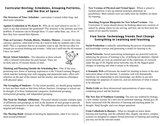Curricular Destiny: Schedules, Grouping Patterns,
and the Use of Space
The Structure of Time: Schedules - curriculum is nested within long- and
short-term schedules.
Against Graduation as We Know It - Why do we need school to run for 13
years to say that someone has graduated? This structure is the ultimate seat-time
problem. If someone can sit through these 13 years rather than, say, 10 or 14
then they have earned their diploma.
Time as Currency: Periods, Blocks, Modules, Minutes - Consider this time
currency question: what kind of time do I need to help my students edit a first
draft? This is a question that we as teachers want to ask, but far too often we
instead use reversed thinking and wonder, “what can I stuff into the 40 minutes
I have for math?’
Heroic School Schedules - The educators at these schools
offer a tailored curriculum for each learner. There are
no bells and no 45-minute blocks of time.
Thinking and Planning Outside the Scheduling Box - One of the most
promising new forms of learning experiences is the Virtual Learning Magnet,
which matches learning time with engaging and purposeful tasks, offers self-
selection on the part of the learner and the teacher, and connects cyberspace
with physical space.
The Grouping of Students - To the extent possible, we should group students
to best suit their needs so that form follows function. Groupings in school can
be thought of in three fundamental categories: Institutional grouping,
instructional grouping, and independent grouping.
The Need for Multiple Affiliations - Personnel should consider multiple types
of affiliations and groupings as well as the duration of such groups to provide
variety and perspective in their work. The affiliations should not be random but
targeted and strategic.
The Meeting Habit -Instead of meeting by departments, what if we were to
meet around problems?
New Versions of Physical and Virtual Space - Where a school is
located and how it sets up internal structures determine its
possibilities. Most schools were not really built for children, let alone
for learning.
Sketching Program Blueprints for New School Versions - Our
Curriculum 21 teams should always be thinking about new versions of
school by asking whom we are serving, and how can we best meet the
needs of our specific learners.
Five Socio-Technology Trends That Change
Everything in Learning and Teaching
Social Production is radically redistributing the powers of production
and knowledge creation and generating a model for learning to do.
Social Networks. Social networking technologies are powerful tools for
enhancing the process of learning to be, of defining our identities. Digital
social networks are now an essential part of the experience of everyone
under the age of 20. Digital social networks may be the biggest game
changer in learning and what it means to be educated.
A Semantic Web will become the model for learning to know in the next
innovation phase of the Internet. A semantic web will dramatically
transform our relationship to new knowledge, our ability to use new
knowledge for purposes of creativity, and our definition of what it means
to be educated.
Media Grids are three-dimensional representations of space using
computing power and the Internet.
The New Zoo of Nonlinear Learning. The new zoo enabled by biology,
a new mother science for a new era of nonlinear learning, should give all
those concerned with the direction of learning and teaching pause for
thought. Deep thought, and even deeper questions.
From Cathedrals to Bazaars - What we thought we knew about
learning and teaching, and the cathedral-like, elegant, top-down, complex
systems we designed to support formal processes of learning and teaching
just may not be the relevant model.
 