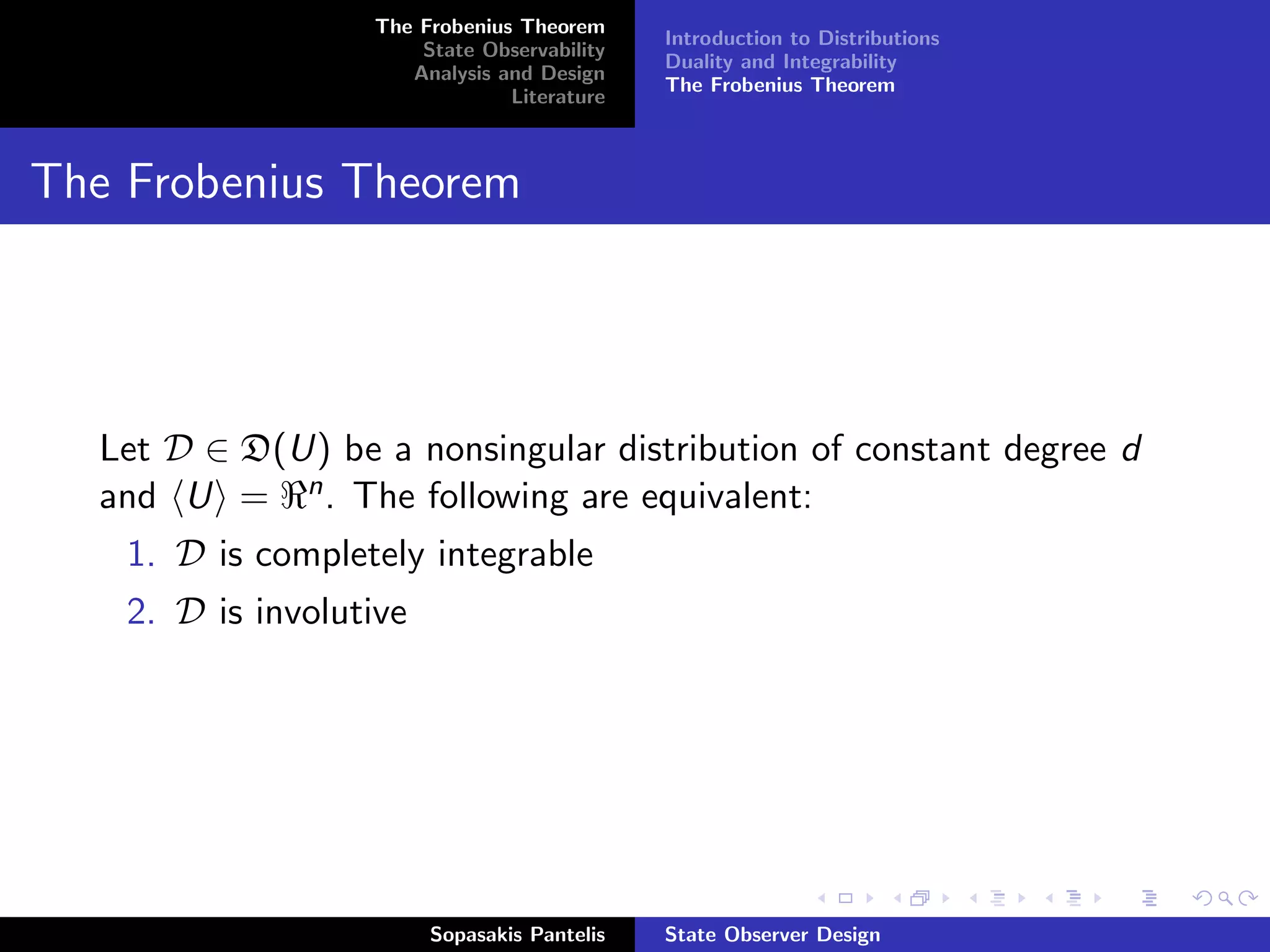 The Frobenius Theorem
                                              Introduction to Distributions
                       State Observability
                                              Duality and Integrability
                      Analysis and Design
                                              The Frobenius Theorem
                                Literature



The Frobenius Theorem




  Let D ∈ D(U) be a nonsingular distribution of constant degree d
  and U = n . The following are equivalent:
    1. D is completely integrable
    2. D is involutive




                         Sopasakis Pantelis   State Observer Design
 