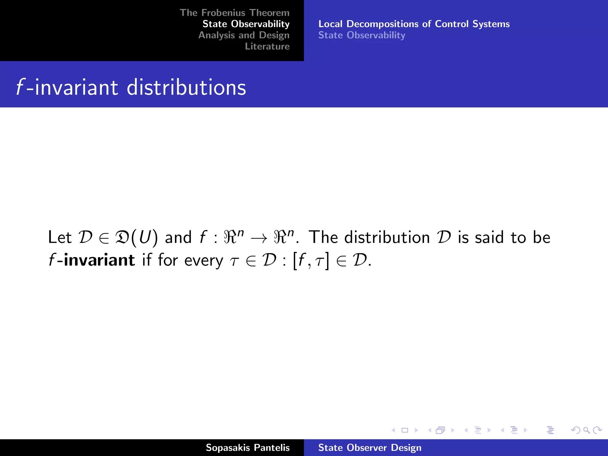 The Frobenius Theorem
                      State Observability   Local Decompositions of Control Systems
                     Analysis and Design    State Observability
                               Literature



f -invariant distributions




   Let D ∈ D(U) and f : n → n . The distribution D is said to be
   f -invariant if for every τ ∈ D : [f , τ ] ∈ D.




                       Sopasakis Pantelis   State Observer Design
 