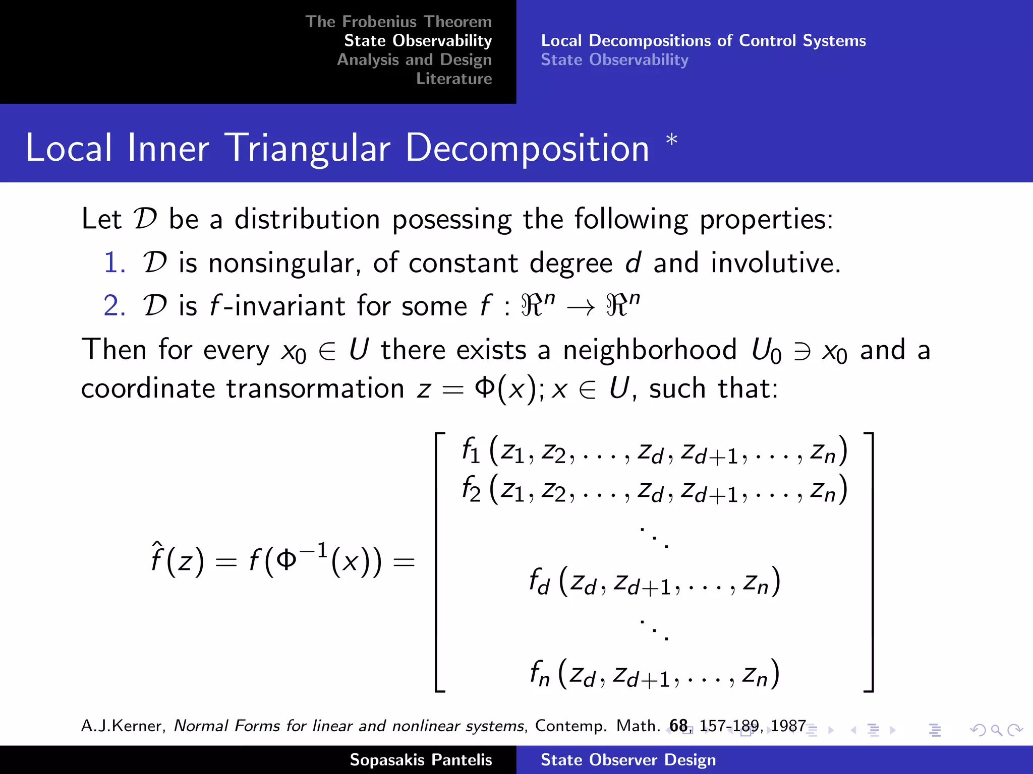 The Frobenius Theorem
                                   State Observability      Local Decompositions of Control Systems
                                  Analysis and Design       State Observability
                                            Literature


                                                                            ∗
Local Inner Triangular Decomposition
   Let D be a distribution posessing the following properties:
     1. D is nonsingular, of constant degree d and involutive.
     2. D is f -invariant for some f : n → n
   Then for every x0 ∈ U there exists a neighborhood U0 x0                                        and a
   coordinate transormation z = Φ(x); x ∈ U, such that:
                                                                                                 
                                  f1 (z1 , z2 , . . . , zd , zd+1 , . . . , zn )
                                 f2 (z1 , z2 , . . . , zd , zd+1 , . . . , zn )                  
                                                                                                 
                                                       ..                                        
        ˆ(z) = f (Φ−1 (x)) = 
                                                          .                                      
        f                                                                                         
                                
                                        fd (zd , zd+1 , . . . , zn )                             
                                                                                                  
                                                       ..                                        
                                                          .                                      
                                         fn (zd , zd+1 , . . . , zn )
   A.J.Kerner, Normal Forms for linear and nonlinear systems, Contemp. Math. 68, 157-189, 1987

                                    Sopasakis Pantelis      State Observer Design
 