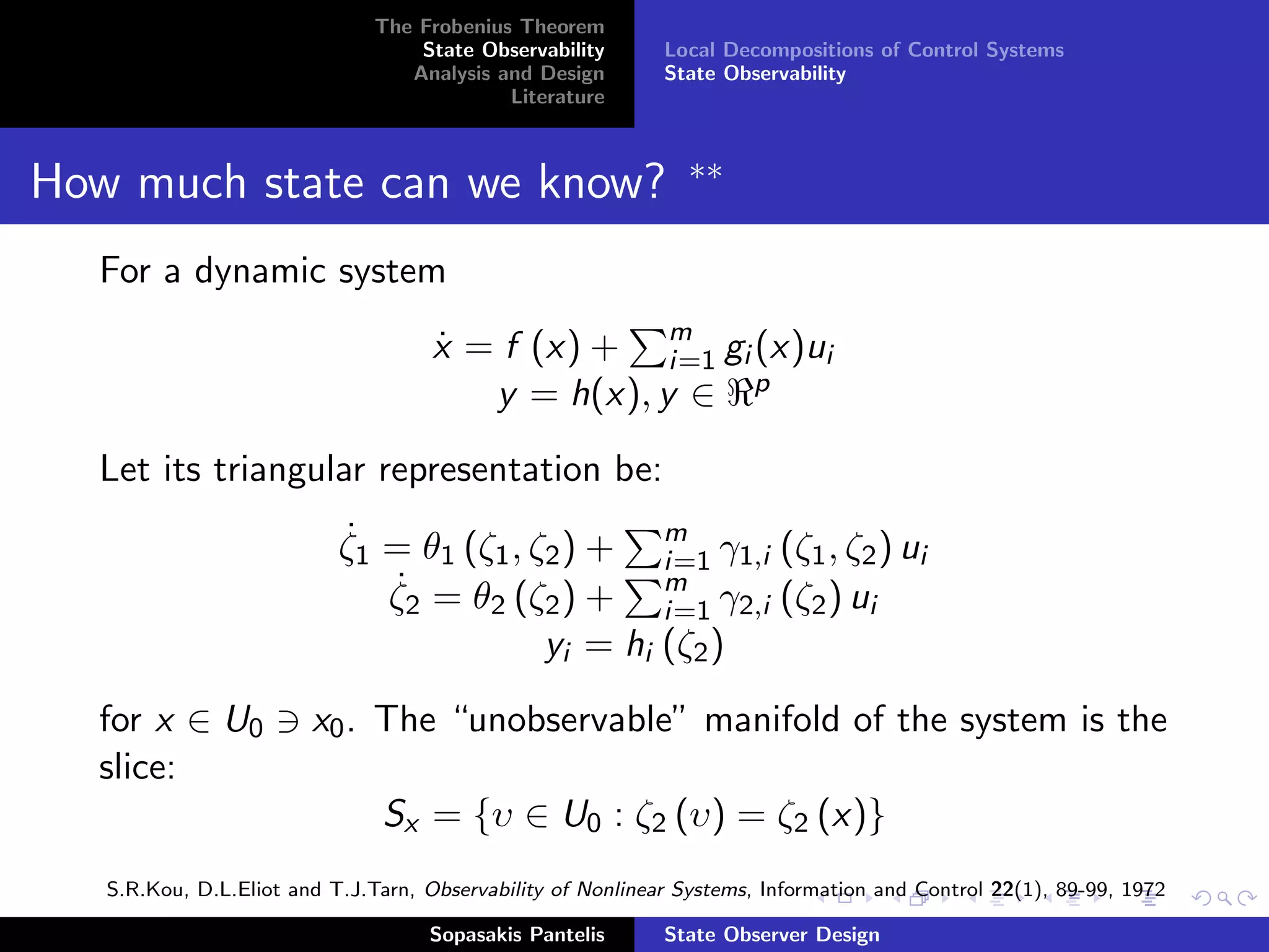The Frobenius Theorem
                                   State Observability       Local Decompositions of Control Systems
                                  Analysis and Design        State Observability
                                            Literature


                                                               ∗∗
How much state can we know?
  For a dynamic system
                                     x = f (x) + m gi (x)ui
                                     ˙             i=1
                                        y = h(x), y ∈ p
  Let its triangular representation be:

                           ζ1 = θ1 (ζ1 , ζ2 ) + m γ1,i (ζ1 , ζ2 ) ui
                           ˙
                                                  i=1
                              ζ2 = θ2 (ζ2 ) + m γ2,i (ζ2 ) ui
                              ˙
                                                  i=1
                                          yi = hi (ζ2 )
  for x ∈ U0            x0 . The “unobservable” manifold of the system is the
  slice:
                               Sx = {υ ∈ U0 : ζ2 (υ) = ζ2 (x)}
   S.R.Kou, D.L.Eliot and T.J.Tarn, Observability of Nonlinear Systems, Information and Control 22(1), 89-99, 1972

                                    Sopasakis Pantelis       State Observer Design
 