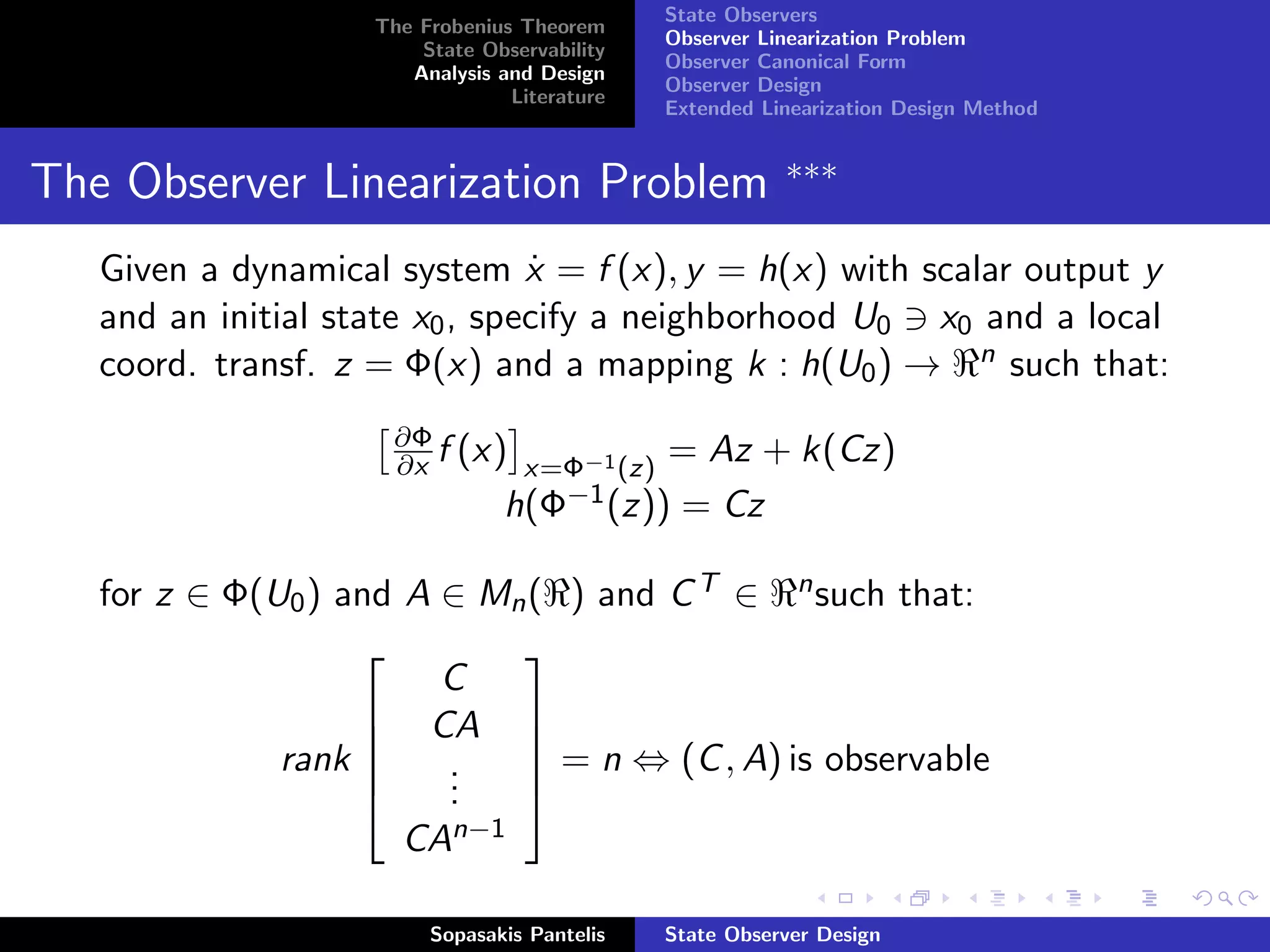 State Observers
                   The Frobenius Theorem
                                             Observer Linearization Problem
                       State Observability
                                             Observer Canonical Form
                      Analysis and Design
                                             Observer Design
                                Literature
                                             Extended Linearization Design Method


                                                        ∗∗∗
The Observer Linearization Problem
   Given a dynamical system x = f (x), y = h(x) with scalar output y
                                ˙
   and an initial state x0 , specify a neighborhood U0 x0 and a local
   coord. transf. z = Φ(x) and a mapping k : h(U0 ) → n such that:
                     ∂Φ
                     ∂x f (x) x=Φ−1 (z) = Az +            k(Cz)
                             h(Φ−1 (z)) = Cz

   for z ∈ Φ(U0 ) and A ∈ Mn ( ) and C T ∈ n such that:
                           
                        C
                    CA 
              rank          = n ⇔ (C , A) is observable
                           
                        .
                        .
                       .   
                     CAn−1

                        Sopasakis Pantelis   State Observer Design
 