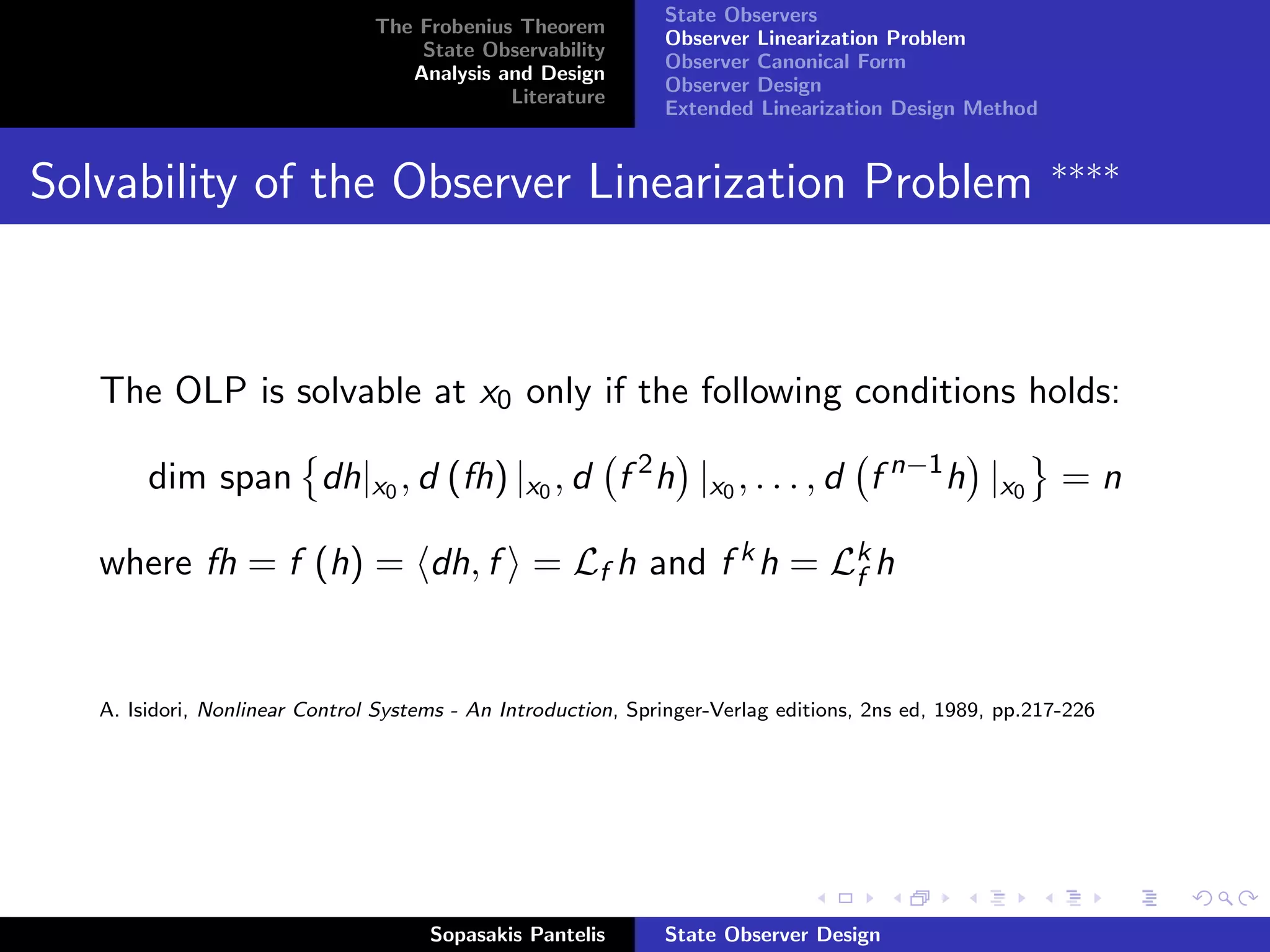 State Observers
                                The Frobenius Theorem
                                                               Observer Linearization Problem
                                    State Observability
                                                               Observer Canonical Form
                                   Analysis and Design
                                                               Observer Design
                                             Literature
                                                               Extended Linearization Design Method


                                                                                                         ∗∗∗∗
Solvability of the Observer Linearization Problem



   The OLP is solvable at x0 only if the following conditions holds:

        dim span dh|x0 , d (fh) |x0 , d f 2 h |x0 , . . . , d f n−1 h |x0 = n

   where fh = f (h) = dh, f = Lf h and f k h = Lk h
                                                f



   A. Isidori, Nonlinear Control Systems - An Introduction, Springer-Verlag editions, 2ns ed, 1989, pp.217-226




                                      Sopasakis Pantelis       State Observer Design
 