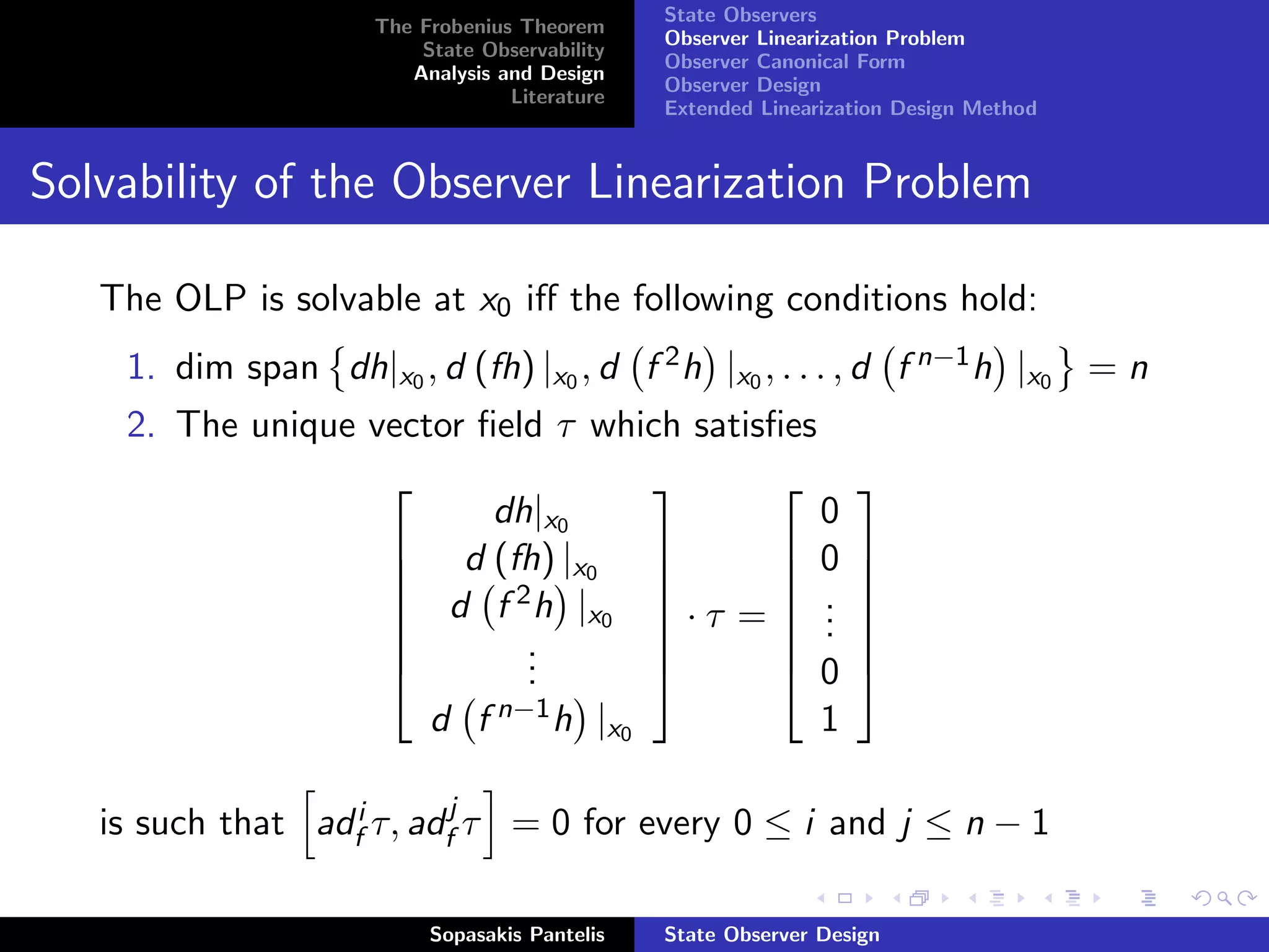 State Observers
                     The Frobenius Theorem
                                               Observer Linearization Problem
                         State Observability
                                               Observer Canonical Form
                        Analysis and Design
                                               Observer Design
                                  Literature
                                               Extended Linearization Design Method


Solvability of the Observer Linearization Problem

   The OLP is solvable at x0 iﬀ the following conditions hold:
    1. dim span dh|x0 , d (fh) |x0 , d f 2 h |x0 , . . . , d f n−1 h |x0 = n
    2. The unique vector ﬁeld τ which satisﬁes
                                                               
                          dh|x0                0
                    d (fh) |x              0                   
                               0                               
                    d f 2 h |x             .
                                    ·τ = .
                                                                  
                                             .
                                 0                               
                           .
                            .                                    
                           .               0                   
                          d f n−1 h |x0                       1

   is such that adfi τ, adfj τ = 0 for every 0 ≤ i and j ≤ n − 1

                          Sopasakis Pantelis   State Observer Design
 