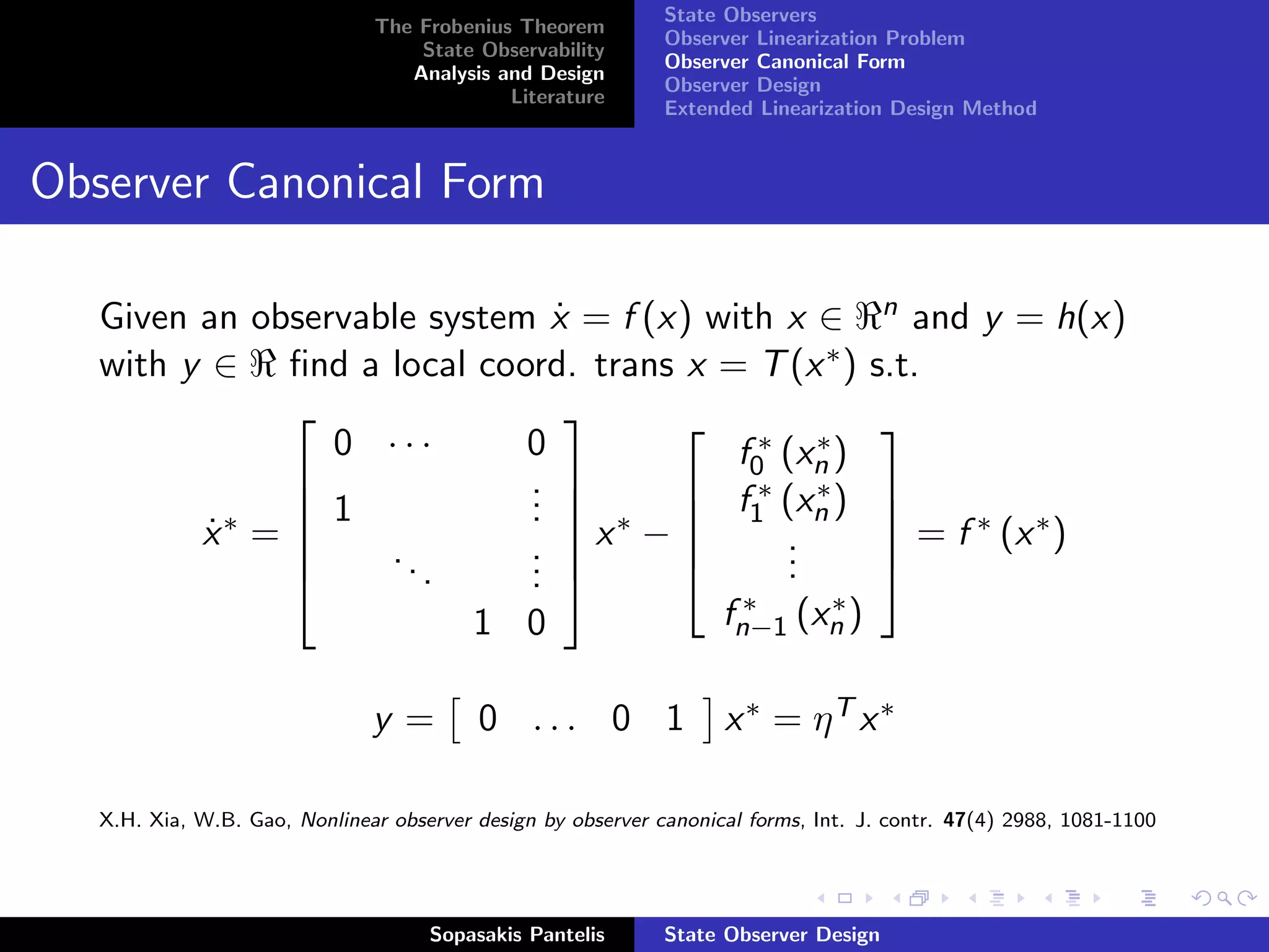 State Observers
                               The Frobenius Theorem
                                                              Observer Linearization Problem
                                   State Observability
                                                              Observer Canonical Form
                                  Analysis and Design
                                                              Observer Design
                                            Literature
                                                              Extended Linearization Design Method


Observer Canonical Form

   Given an observable system x = f (x) with x ∈ n and y = h(x)
                               ˙
   with y ∈ ﬁnd a local coord. trans x = T (x ∗ ) s.t.
                               
                 0 ···       0
                                       ∗ ∗ 
                                          f0 (xn )
                            . 
                             .        f ∗ (x ∗ ) 
               1            .  ∗  1 n 
         x∗ = 
          ˙         ..       . x −         .       = f ∗ (x ∗ )
                            .              .
                                             .
                      .     .                     
                                           ∗ (x ∗ )
                                         fn−1 n
                          1 0

                               y=         0 ... 0 1                 x ∗ = ηT x ∗

   X.H. Xia, W.B. Gao, Nonlinear observer design by observer canonical forms, Int. J. contr. 47(4) 2988, 1081-1100




                                     Sopasakis Pantelis       State Observer Design
 
