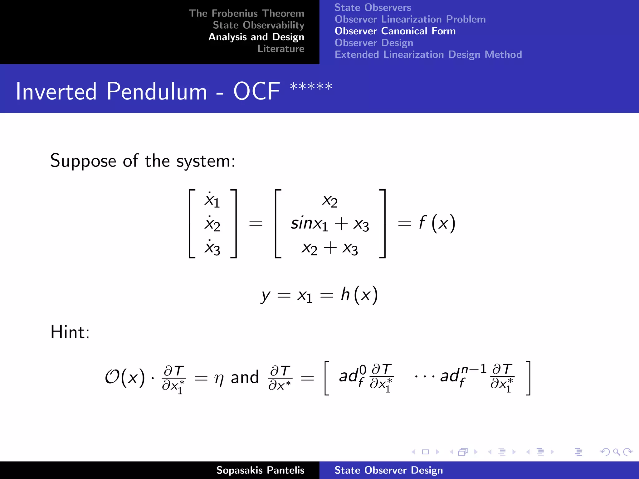 State Observers
                          The Frobenius Theorem
                                                     Observer Linearization Problem
                              State Observability
                                                     Observer Canonical Form
                             Analysis and Design
                                                     Observer Design
                                       Literature
                                                     Extended Linearization Design Method


                                             ∗∗∗∗∗
Inverted Pendulum - OCF

   Suppose of the system:
                                      
                      x1
                      ˙            x2
                    x2  =  sinx1 + x3  = f (x)
                      ˙
                      x3
                      ˙         x2 + x3

                                        y = x1 = h (x)
   Hint:

           O(x) ·   ∂T
                      ∗
                    ∂x1    = η and       ∂T
                                         ∂x ∗   =         ∂T
                                                     adf0 ∂x ∗      · · · adfn−1 ∂x ∗
                                                                                 ∂T
                                                              1                      1




                               Sopasakis Pantelis    State Observer Design
 