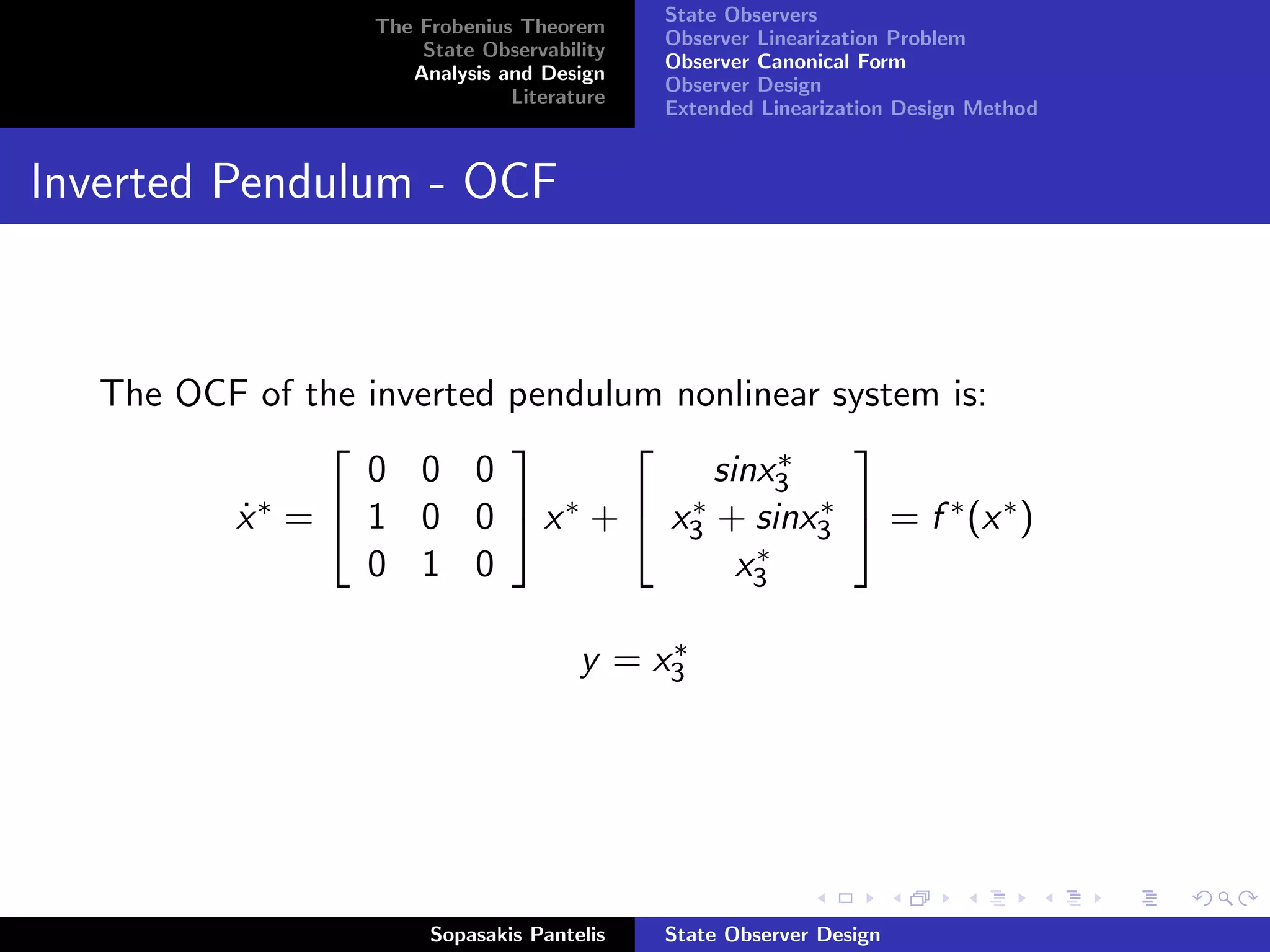 State Observers
                   The Frobenius Theorem
                                             Observer Linearization Problem
                       State Observability
                                             Observer Canonical Form
                      Analysis and Design
                                             Observer Design
                                Literature
                                             Extended Linearization Design Method


Inverted Pendulum - OCF



   The OCF of the inverted pendulum nonlinear system is:
                                            ∗
                                             
                  0 0 0                sinx3
                                     ∗        ∗
         x ∗ =  1 0 0  x ∗ +  x3 + sinx3  = f ∗ (x ∗ )
          ˙
                  0 1 0                   ∗
                                         x3

                                            ∗
                                       y = x3




                        Sopasakis Pantelis   State Observer Design
 