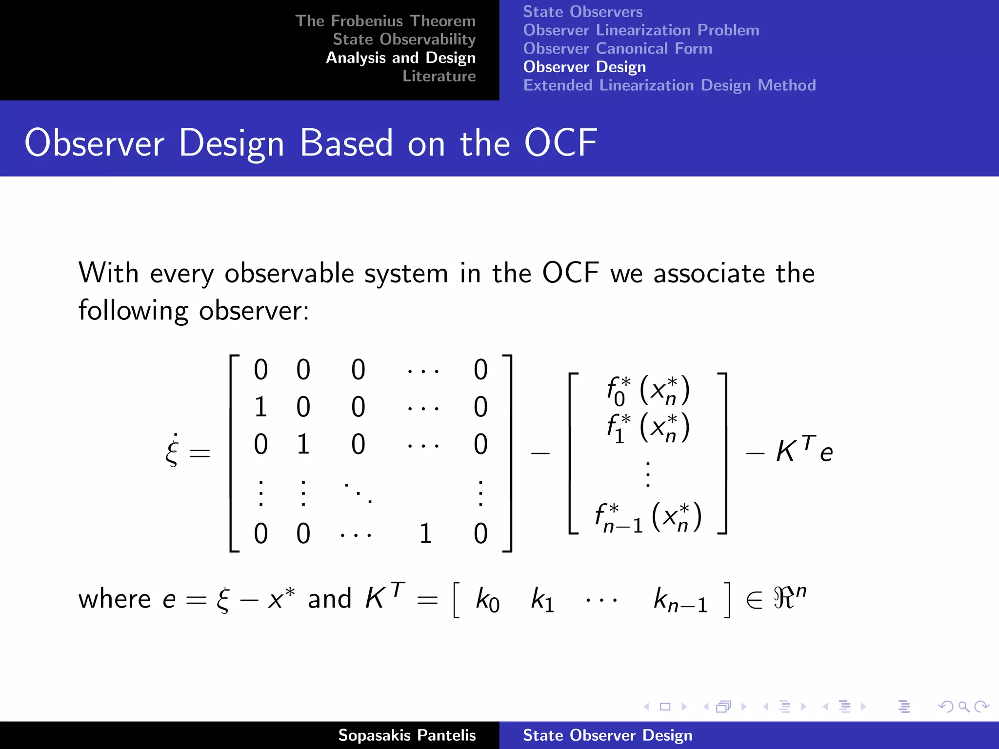 State Observers
                   The Frobenius Theorem
                                                 Observer Linearization Problem
                       State Observability
                                                 Observer Canonical Form
                      Analysis and Design
                                                 Observer Design
                                Literature
                                                 Extended Linearization Design Method


Observer Design Based on the OCF


   With every observable system        in the OCF we associate the
   following observer:
                                            
                 0 0 0 ···               0
                                                           f0∗ (xn )
                                                                  ∗
                                                                        
               1 0 0 ···                0   
                                                          ∗ (x ∗ )
                                                           f1 n          
          ξ =  0 1 0 ···
           ˙                            0   −                          − KTe
                                                                       
                                                               .
                                                               .
               . . ..                   .                     .
               . .                      .                             
                 . .     .               .                ∗    ∗
                                                         fn−1 (xn )
                0 0 ···           1      0

   where e = ξ − x ∗ and K T =           k0 k1 · · ·            kn−1         ∈    n




                        Sopasakis Pantelis       State Observer Design
 