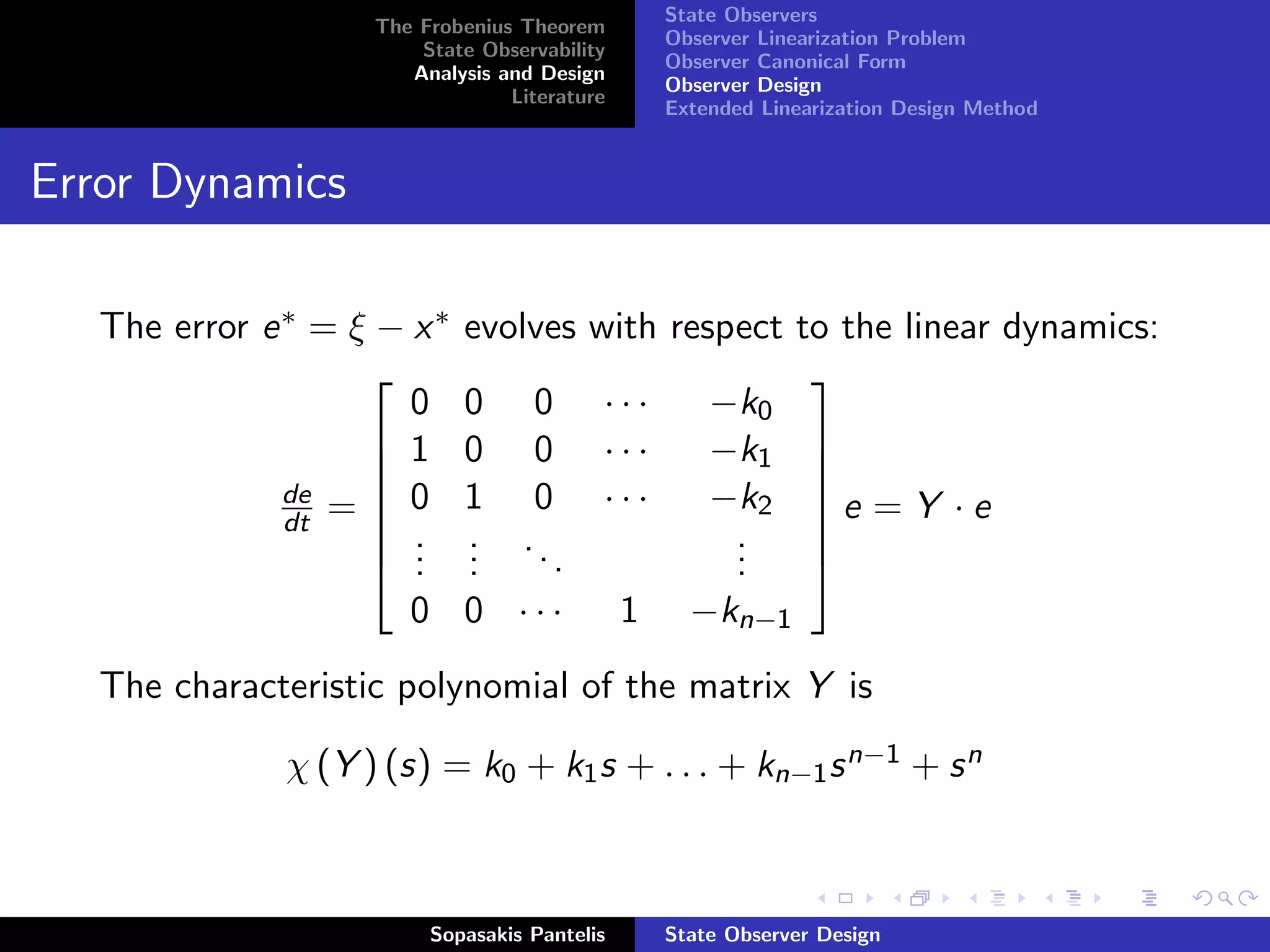 State Observers
                     The Frobenius Theorem
                                               Observer Linearization Problem
                         State Observability
                                               Observer Canonical Form
                        Analysis and Design
                                               Observer Design
                                  Literature
                                               Extended Linearization Design Method


Error Dynamics

   The error e ∗ = ξ − x ∗   evolves with respect to the linear dynamics:
                                                  
                       0     0 0 ···         −k0
                     1
                            0 0 ···         −k1  
               de    0      1 0 ···         −k2  e = Y · e
               dt = 
                     .
                                                   
                             . ..             .
                     .      .                .    
                       .     .     .          .    
                       0     0 · · · 1 −kn−1
   The characteristic polynomial of the matrix Y is

               χ (Y ) (s) = k0 + k1 s + . . . + kn−1 s n−1 + s n



                          Sopasakis Pantelis   State Observer Design
 