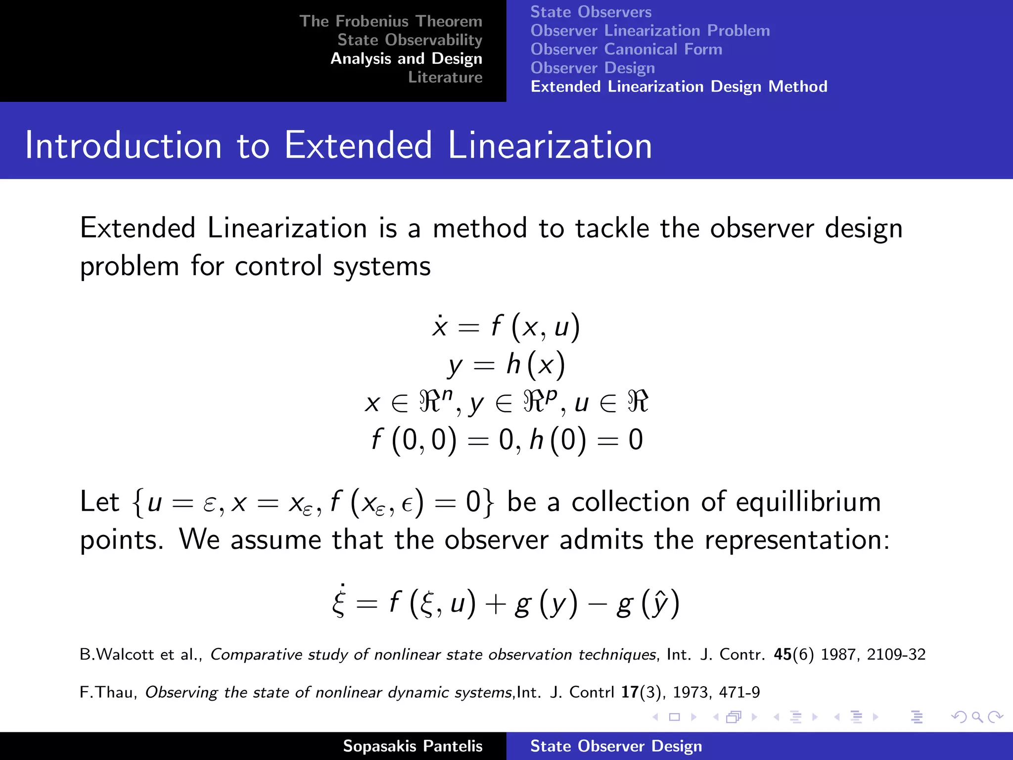 State Observers
                                The Frobenius Theorem
                                                               Observer Linearization Problem
                                    State Observability
                                                               Observer Canonical Form
                                   Analysis and Design
                                                               Observer Design
                                             Literature
                                                               Extended Linearization Design Method


Introduction to Extended Linearization
   Extended Linearization is a method to tackle the observer design
   problem for control systems
                                               x = f (x, u)
                                               ˙
                                                 y = h (x)
                                         x ∈ n, y ∈ p , u ∈
                                         f (0, 0) = 0, h (0) = 0

   Let {u = ε, x = xε , f (xε , ) = 0} be a collection of equillibrium
   points. We assume that the observer admits the representation:
                                    ˙
                                    ξ = f (ξ, u) + g (y ) − g (ˆ )
                                                               y
   B.Walcott et al., Comparative study of nonlinear state observation techniques, Int. J. Contr. 45(6) 1987, 2109-32

   F.Thau, Observing the state of nonlinear dynamic systems,Int. J. Contrl 17(3), 1973, 471-9


                                      Sopasakis Pantelis       State Observer Design
 