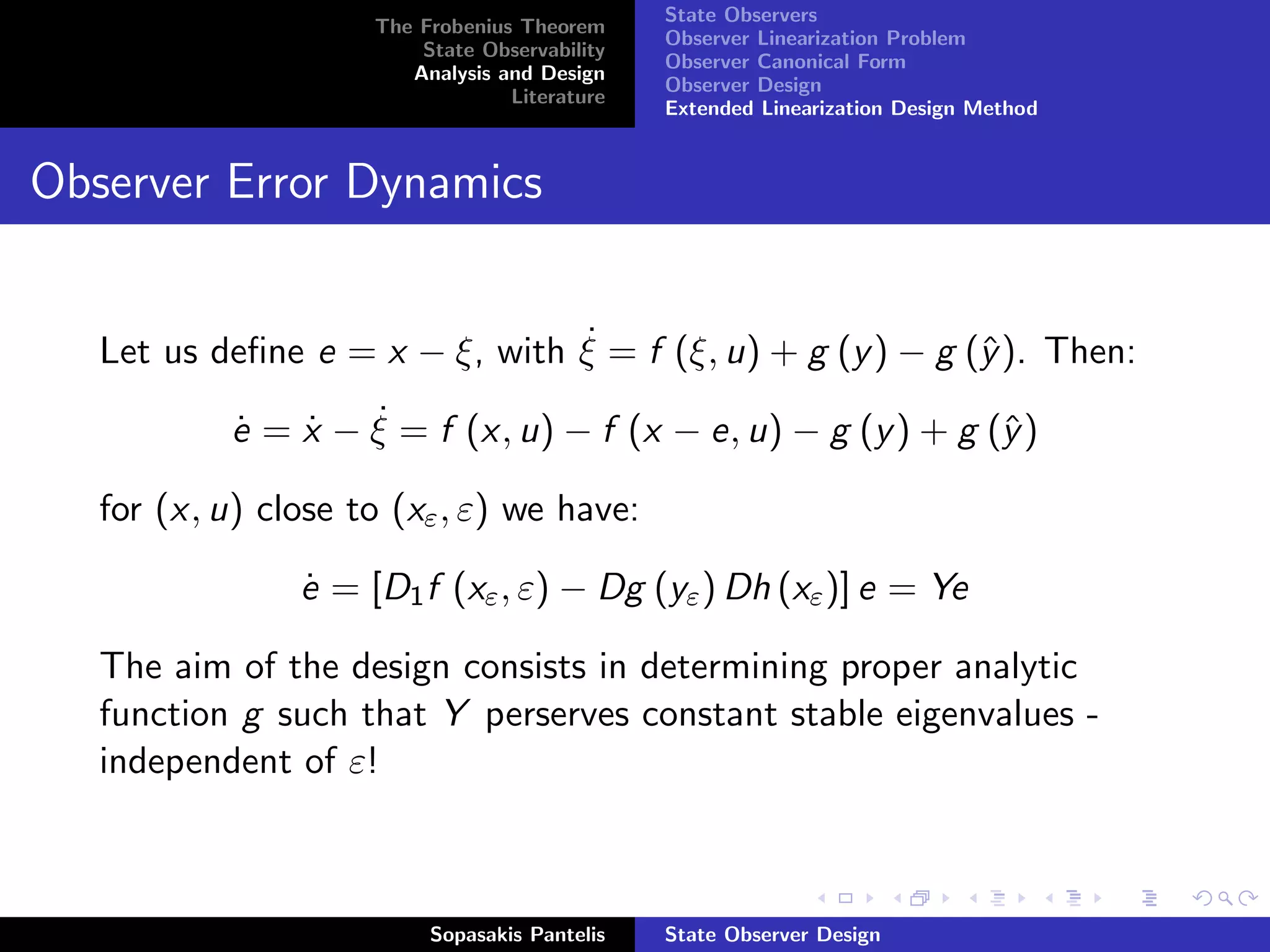 State Observers
                     The Frobenius Theorem
                                               Observer Linearization Problem
                         State Observability
                                               Observer Canonical Form
                        Analysis and Design
                                               Observer Design
                                  Literature
                                               Extended Linearization Design Method


Observer Error Dynamics


                                ˙
   Let us deﬁne e = x − ξ, with ξ = f (ξ, u) + g (y ) − g (ˆ ). Then:
                                                           y

            ˙   ˙   ˙
            e = x − ξ = f (x, u) − f (x − e, u) − g (y ) + g (ˆ )
                                                              y

   for (x, u) close to (xε , ε) we have:

                e = [D1 f (xε , ε) − Dg (yε ) Dh (xε )] e = Ye
                ˙

   The aim of the design consists in determining proper analytic
   function g such that Y perserves constant stable eigenvalues -
   independent of ε!



                          Sopasakis Pantelis   State Observer Design
 