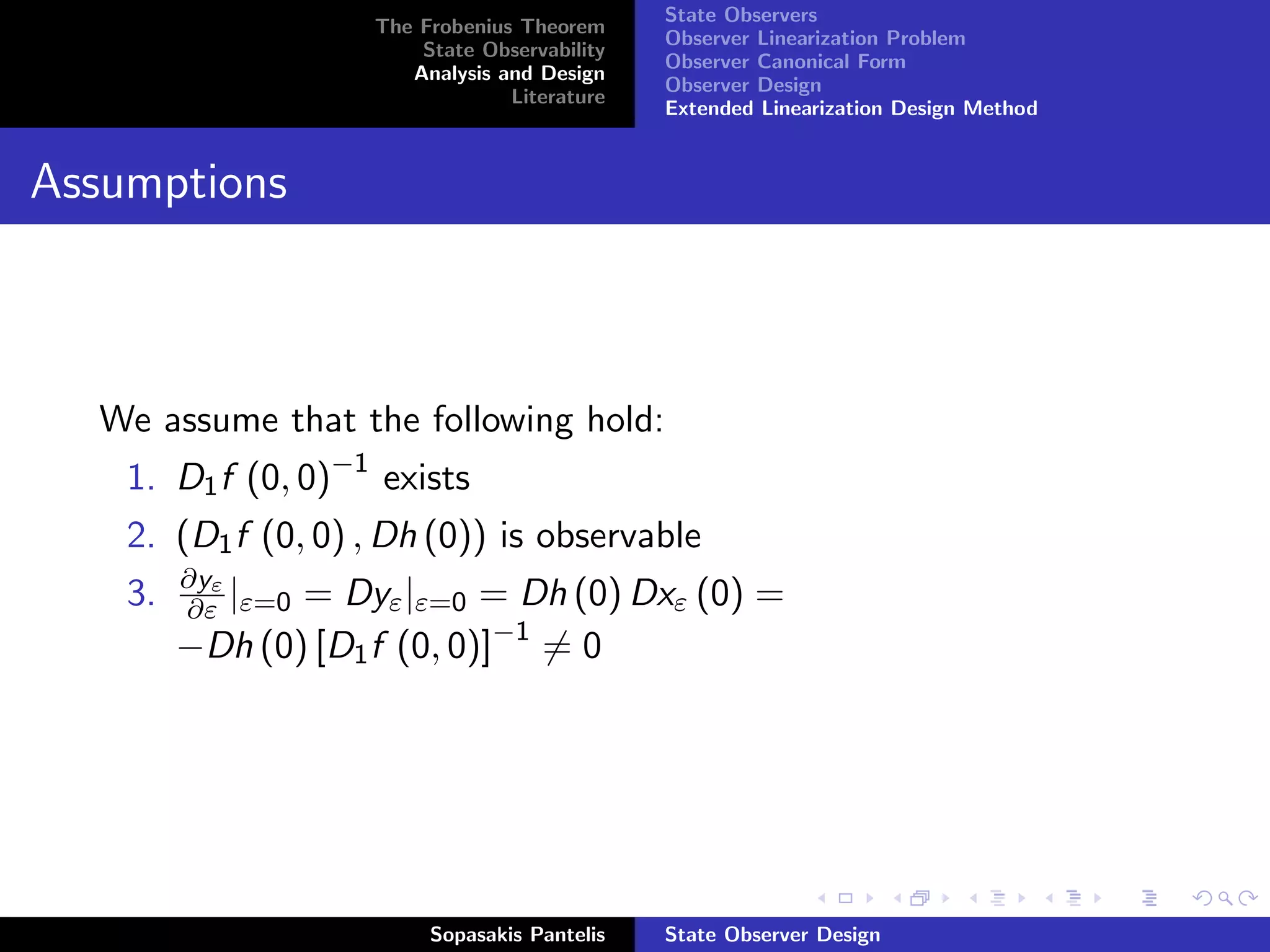 State Observers
                    The Frobenius Theorem
                                              Observer Linearization Problem
                        State Observability
                                              Observer Canonical Form
                       Analysis and Design
                                              Observer Design
                                 Literature
                                              Extended Linearization Design Method


Assumptions



  We assume that the following hold:
    1. D1 f (0, 0)−1 exists
    2. (D1 f (0, 0) , Dh (0)) is observable
         ∂yε
    3.   ∂ε |ε=0= Dyε |ε=0 = Dh (0) Dxε (0) =
         −Dh (0) [D1 f (0, 0)]−1 = 0




                         Sopasakis Pantelis   State Observer Design
 