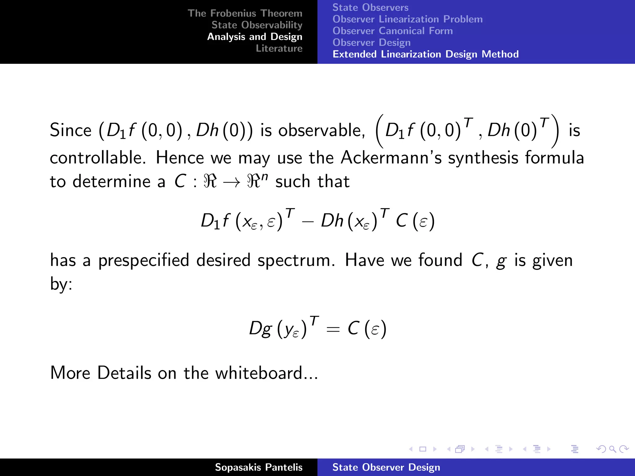 State Observers
                 The Frobenius Theorem
                                           Observer Linearization Problem
                     State Observability
                                           Observer Canonical Form
                    Analysis and Design
                                           Observer Design
                              Literature
                                           Extended Linearization Design Method




Since (D1 f (0, 0) , Dh (0)) is observable, D1 f (0, 0)T , Dh (0)T is
controllable. Hence we may use the Ackermann’s synthesis formula
to determine a C : → n such that

                   D1 f (xε , ε)T − Dh (xε )T C (ε)

has a prespeciﬁed desired spectrum. Have we found C , g is given
by:

                             Dg (yε )T = C (ε)

More Details on the whiteboard...



                      Sopasakis Pantelis   State Observer Design
 