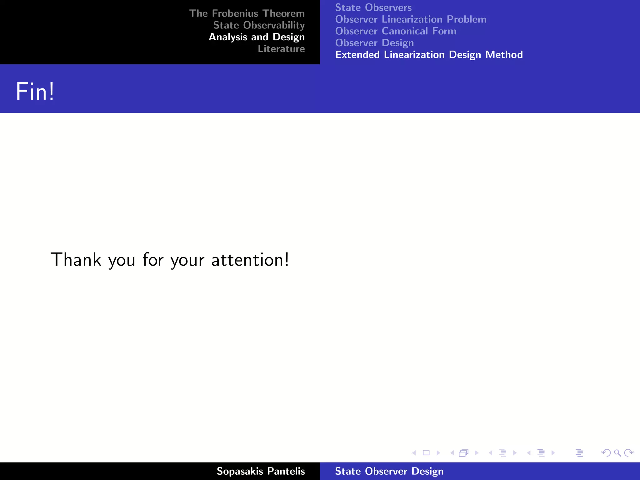 State Observers
                   The Frobenius Theorem
                                             Observer Linearization Problem
                       State Observability
                                             Observer Canonical Form
                      Analysis and Design
                                             Observer Design
                                Literature
                                             Extended Linearization Design Method


Fin!




   Thank you for your attention!




                        Sopasakis Pantelis   State Observer Design
 