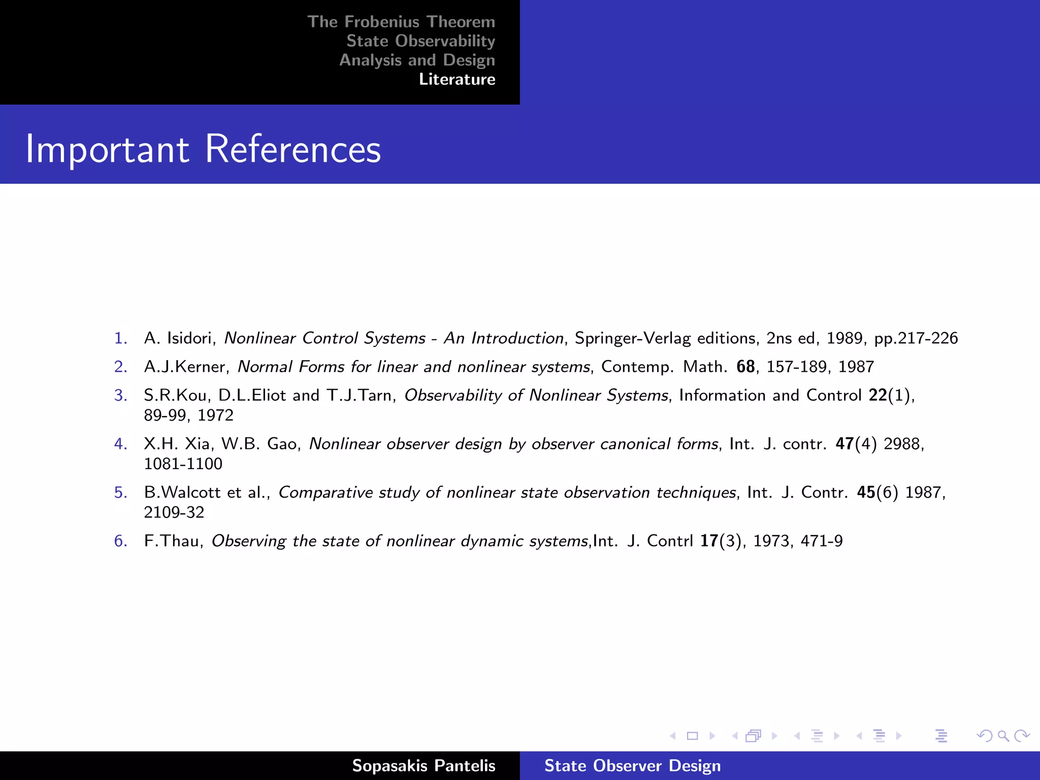 The Frobenius Theorem
                                  State Observability
                                 Analysis and Design
                                           Literature



Important References



     1. A. Isidori, Nonlinear Control Systems - An Introduction, Springer-Verlag editions, 2ns ed, 1989, pp.217-226
     2. A.J.Kerner, Normal Forms for linear and nonlinear systems, Contemp. Math. 68, 157-189, 1987
     3. S.R.Kou, D.L.Eliot and T.J.Tarn, Observability of Nonlinear Systems, Information and Control 22(1),
        89-99, 1972
     4. X.H. Xia, W.B. Gao, Nonlinear observer design by observer canonical forms, Int. J. contr. 47(4) 2988,
        1081-1100
     5. B.Walcott et al., Comparative study of nonlinear state observation techniques, Int. J. Contr. 45(6) 1987,
        2109-32
     6. F.Thau, Observing the state of nonlinear dynamic systems,Int. J. Contrl 17(3), 1973, 471-9




                                    Sopasakis Pantelis       State Observer Design
 