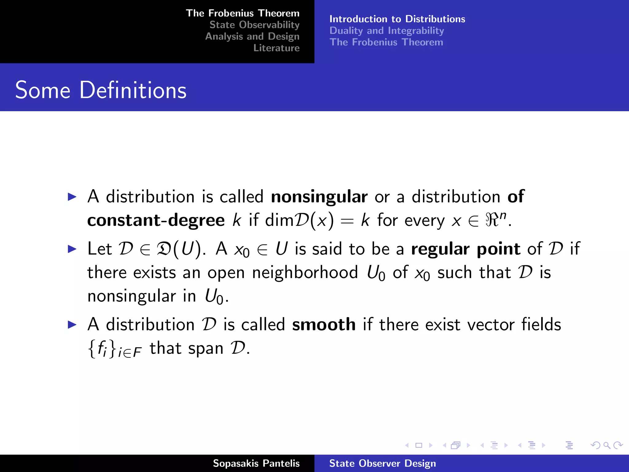 The Frobenius Theorem
                                            Introduction to Distributions
                      State Observability
                                            Duality and Integrability
                     Analysis and Design
                                            The Frobenius Theorem
                               Literature



Some Deﬁnitions



      A distribution is called nonsingular or a distribution of
      constant-degree k if dimD(x) = k for every x ∈ n .
      Let D ∈ D(U). A x0 ∈ U is said to be a regular point of D if
      there exists an open neighborhood U0 of x0 such that D is
      nonsingular in U0 .
      A distribution D is called smooth if there exist vector ﬁelds
      {fi }i∈F that span D.




                       Sopasakis Pantelis   State Observer Design
 
