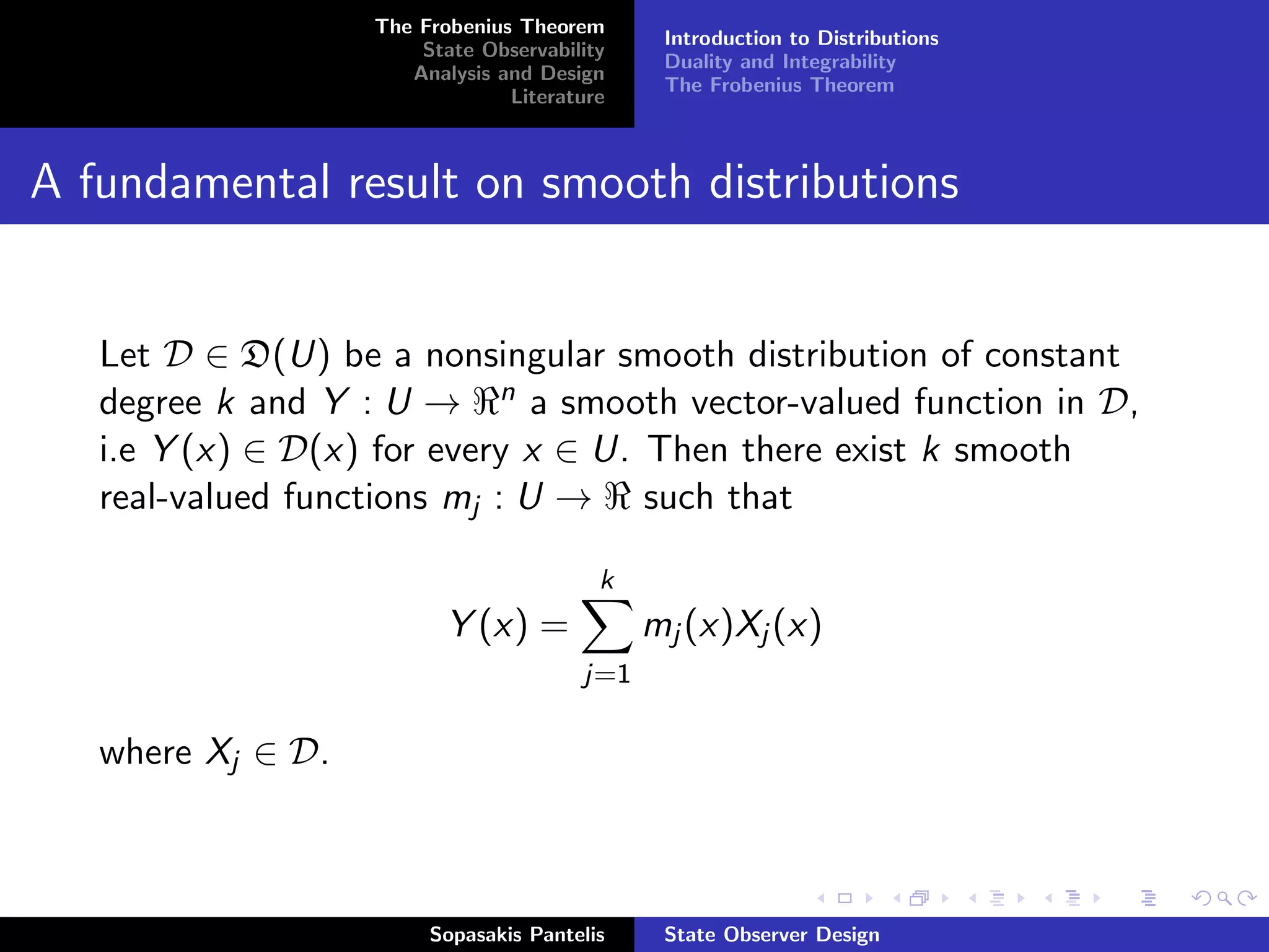 The Frobenius Theorem
                                              Introduction to Distributions
                       State Observability
                                              Duality and Integrability
                      Analysis and Design
                                              The Frobenius Theorem
                                Literature



A fundamental result on smooth distributions


   Let D ∈ D(U) be a nonsingular smooth distribution of constant
   degree k and Y : U → n a smooth vector-valued function in D,
                        −
   i.e Y (x) ∈ D(x) for every x ∈ U. Then there exist k smooth
   real-valued functions mj : U → such that

                                         k
                          Y (x) =            mj (x)Xj (x)
                                       j=1

   where Xj ∈ D.



                        Sopasakis Pantelis    State Observer Design
 