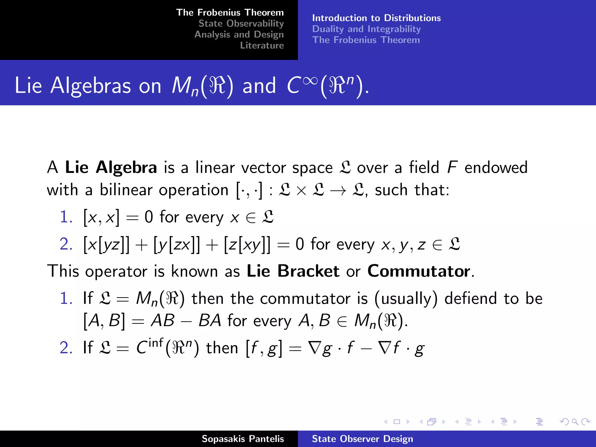The Frobenius Theorem
                                                   Introduction to Distributions
                            State Observability
                                                   Duality and Integrability
                           Analysis and Design
                                                   The Frobenius Theorem
                                     Literature



Lie Algebras on Mn ( ) and C ∞ (                          n
                                                              ).


   A Lie Algebra is a linear vector space L over a ﬁeld F endowed
   with a bilinear operation [·, ·] : L × L → L, such that:
    1. [x, x] = 0 for every x ∈ L
    2. [x[yz]] + [y [zx]] + [z[xy ]] = 0 for every x, y , z ∈ L
   This operator is known as Lie Bracket or Commutator.
    1. If L = Mn ( ) then the commutator is (usually) deﬁend to be
       [A, B] = AB − BA for every A, B ∈ Mn ( ).
    2. If L = C inf (    n)   then [f , g ] =        g ·f −          f ·g



                              Sopasakis Pantelis   State Observer Design
 