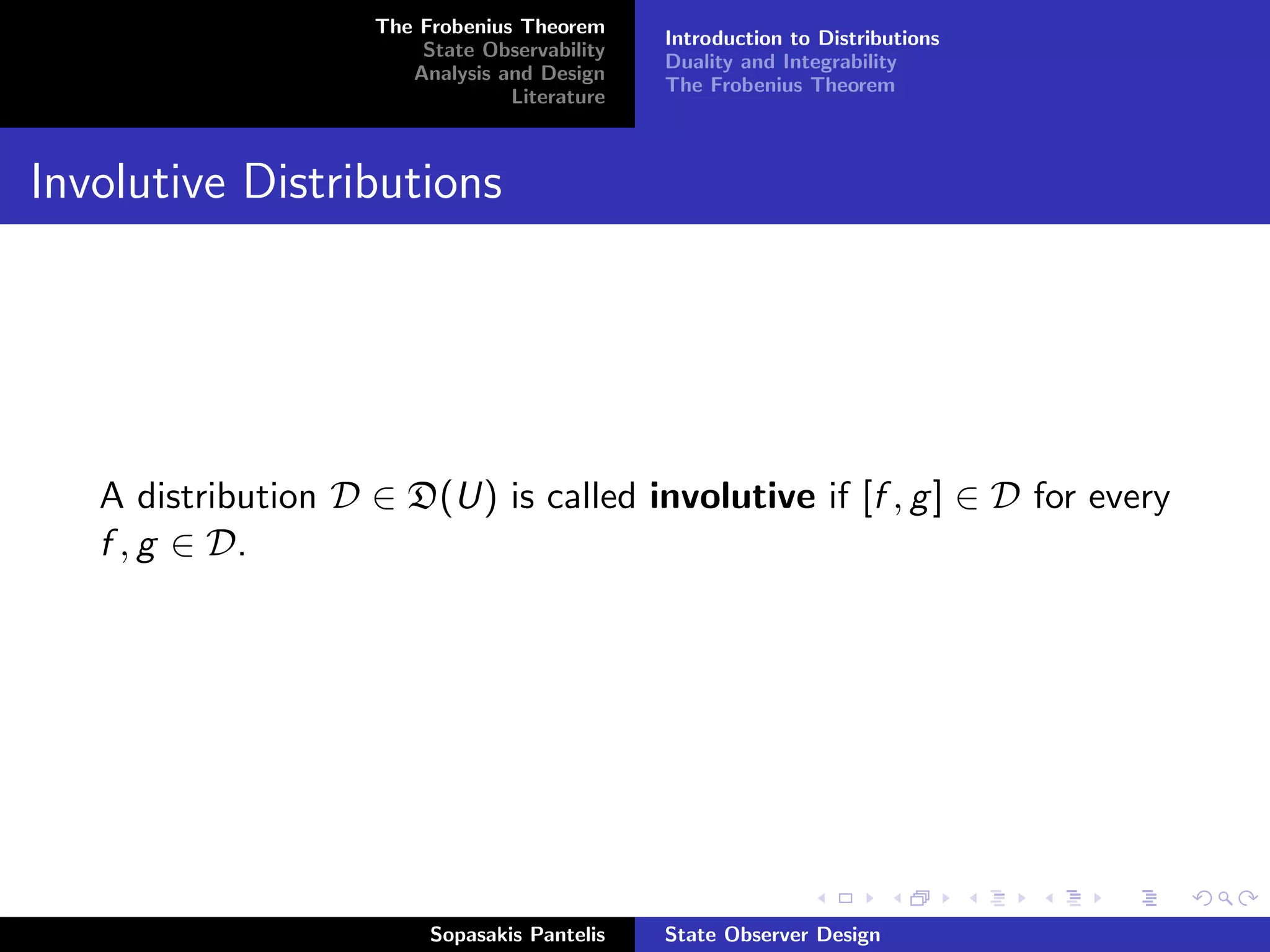 The Frobenius Theorem
                                              Introduction to Distributions
                        State Observability
                                              Duality and Integrability
                       Analysis and Design
                                              The Frobenius Theorem
                                 Literature



Involutive Distributions




   A distribution D ∈ D(U) is called involutive if [f , g ] ∈ D for every
   f , g ∈ D.




                         Sopasakis Pantelis   State Observer Design
 
