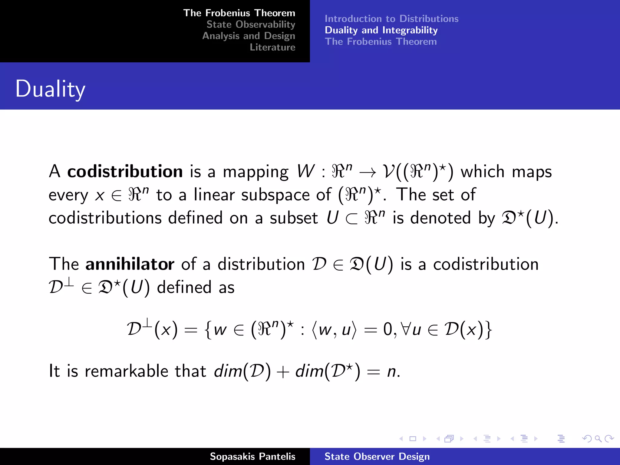 The Frobenius Theorem
                                             Introduction to Distributions
                       State Observability
                                             Duality and Integrability
                      Analysis and Design
                                             The Frobenius Theorem
                                Literature



Duality


   A codistribution is a mapping W : n → V(( n ) ) which maps
   every x ∈ n to a linear subspace of ( n ) . The set of
   codistributions deﬁned on a subset U ⊂ n is denoted by D (U).

   The annihilator of a distribution D ∈ D(U) is a codistribution
   D⊥ ∈ D (U) deﬁned as

            D⊥ (x) = {w ∈ (         n
                                        ) : w , u = 0, ∀u ∈ D(x)}

   It is remarkable that dim(D) + dim(D ) = n.



                        Sopasakis Pantelis   State Observer Design
 