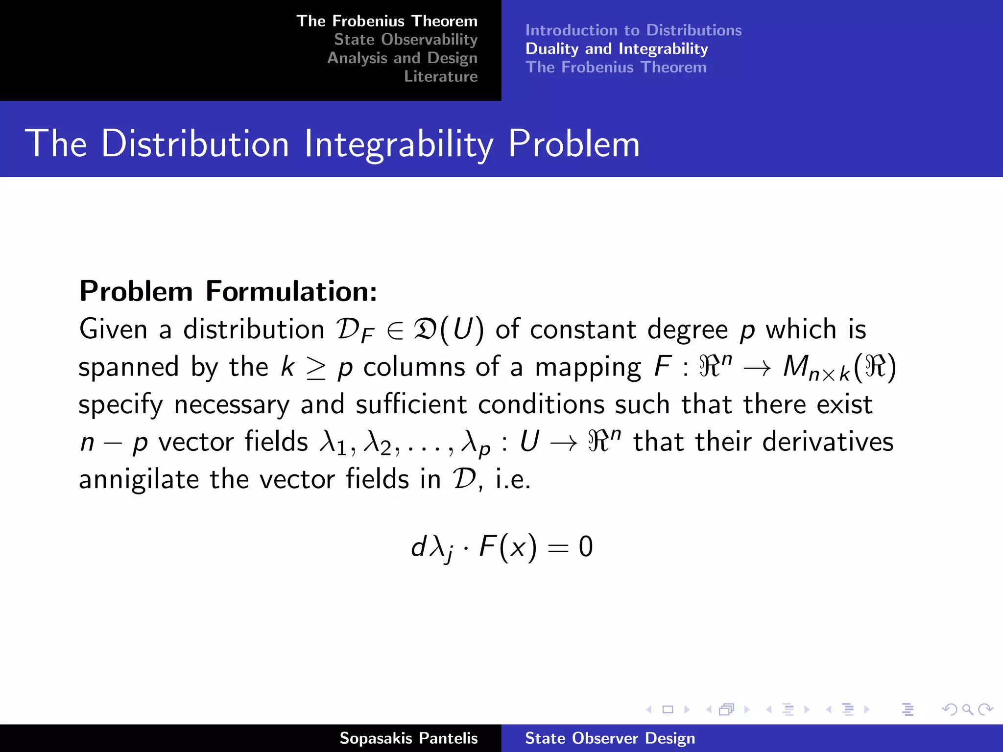 The Frobenius Theorem
                                               Introduction to Distributions
                         State Observability
                                               Duality and Integrability
                        Analysis and Design
                                               The Frobenius Theorem
                                  Literature



The Distribution Integrability Problem


   Problem Formulation:
   Given a distribution DF ∈ D(U) of constant degree p which is
   spanned by the k ≥ p columns of a mapping F : n → Mn×k ( )
   specify necessary and suﬃcient conditions such that there exist
   n − p vector ﬁelds λ1 , λ2 , . . . , λp : U → n that their derivatives
   annigilate the vector ﬁelds in D, i.e.

                                   dλj · F (x) = 0




                          Sopasakis Pantelis   State Observer Design
 