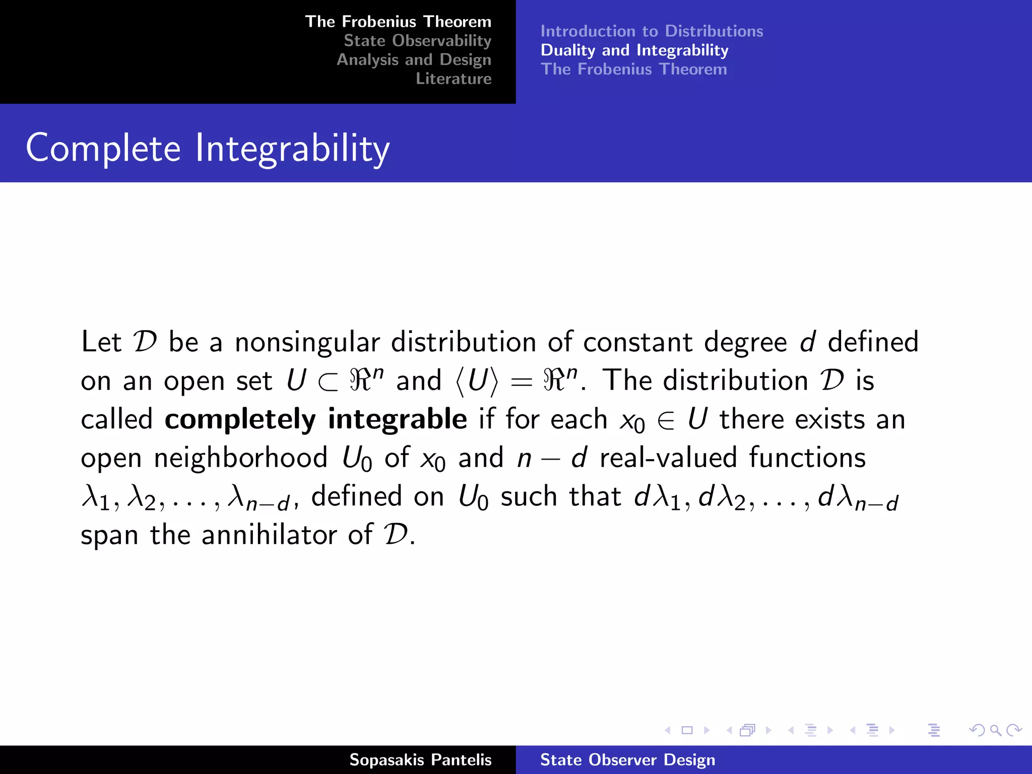 The Frobenius Theorem
                                                Introduction to Distributions
                          State Observability
                                                Duality and Integrability
                         Analysis and Design
                                                The Frobenius Theorem
                                   Literature



Complete Integrability



   Let D be a nonsingular distribution of constant degree d deﬁned
   on an open set U ⊂ n and U = n . The distribution D is
   called completely integrable if for each x0 ∈ U there exists an
   open neighborhood U0 of x0 and n − d real-valued functions
   λ1 , λ2 , . . . , λn−d , deﬁned on U0 such that dλ1 , dλ2 , . . . , dλn−d
   span the annihilator of D.




                           Sopasakis Pantelis   State Observer Design
 