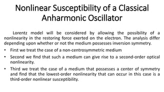 Nonlinear Susceptibility of a Classical
Anharmonic Oscillator
Lorentz model will be considered by allowing the possibility of a
nonlinearity in the restoring force exerted on the electron. The analysis differ
depending upon whether or not the medium possesses inversion symmetry.
• First we treat the case of a non-centrosymmetric medium
• Second we ﬁnd that such a medium can give rise to a second-order optical
nonlinearity.
• Third we treat the case of a medium that possesses a center of symmetry
and ﬁnd that the lowest-order nonlinearity that can occur in this case is a
third-order nonlinear susceptibility.
 