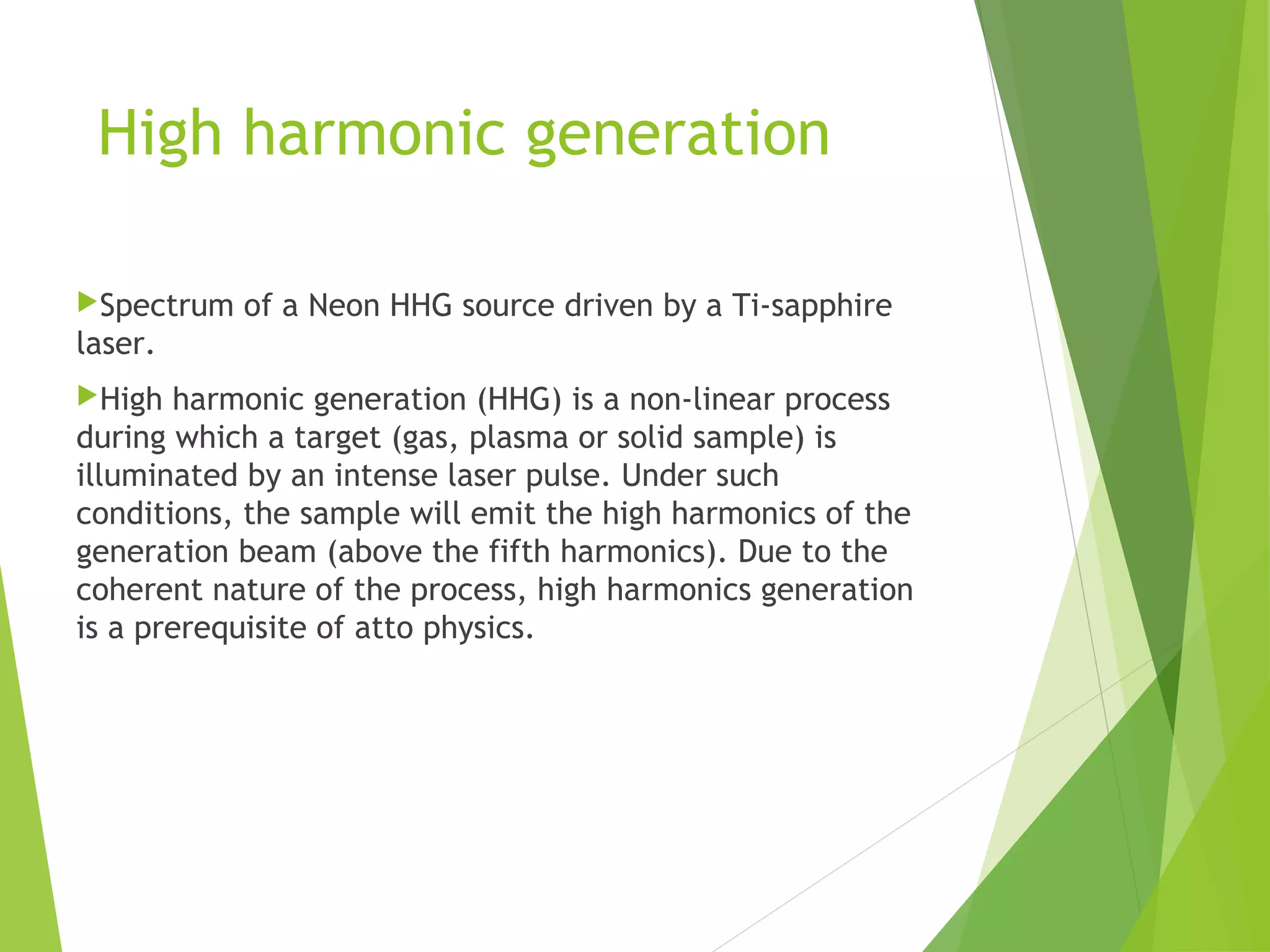 High harmonic generation
Spectrum of a Neon HHG source driven by a Ti-sapphire
laser.
High harmonic generation (HHG) is a non-linear process
during which a target (gas, plasma or solid sample) is
illuminated by an intense laser pulse. Under such
conditions, the sample will emit the high harmonics of the
generation beam (above the fifth harmonics). Due to the
coherent nature of the process, high harmonics generation
is a prerequisite of atto physics.
 