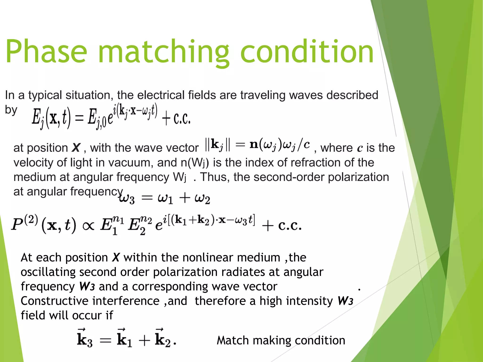 In a typical situation, the electrical fields are traveling waves described
by
at position X , with the wave vector  , where c is the
velocity of light in vacuum, and n(Wj) is the index of refraction of the
medium at angular frequency Wj . Thus, the second-order polarization
at angular frequency 
At each position X within the nonlinear medium ,the
oscillating second order polarization radiates at angular
frequency W3 and a corresponding wave vector .
Constructive interference ,and therefore a high intensity W3
field will occur if
Match making condition
Phase matching condition
 