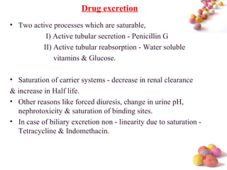 #
Drug excretion
• Two active processes which are saturable,
I) Active tubular secretion - Penicillin G
II) Active tubular reabsorption - Water soluble
vitamins & Glucose.
• Saturation of carrier systems - decrease in renal clearance
& increase in Half life.
• Other reasons like forced diuresis, change in urine pH,
nephrotoxicity & saturation of binding sites.
• In case of biliary excretion non - linearity due to saturation -
Tetracycline & Indomethacin.
 