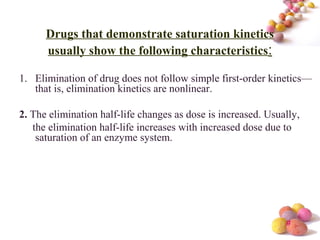 #
Drugs that demonstrate saturation kinetics
usually show the following characteristics:
1. Elimination of drug does not follow simple first-order kinetics—
that is, elimination kinetics are nonlinear.
2. The elimination half-life changes as dose is increased. Usually,
the elimination half-life increases with increased dose due to
saturation of an enzyme system.
 