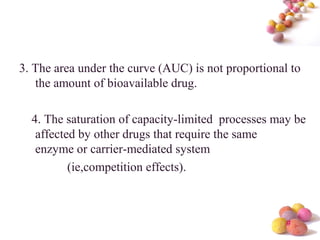 #
3. The area under the curve (AUC) is not proportional to
the amount of bioavailable drug.
4. The saturation of capacity-limited processes may be
affected by other drugs that require the same
enzyme or carrier-mediated system
(ie,competition effects).
 