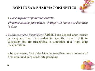 #
NONLINEAR PHARMACOKINETICS
» Dose dependent paharmacokinetic
Pharmacokinetic paraméters change with increse or decrease
in dose
Pharmacokinetic paraméters(ADME ) are depend upon carrier
or enzymes that are substrate specific, have definite
capacities and are susceptible to saturation at a high drug
concentration.
» In such cases, first-order kinetics transform into a mixture of
first-order and zero-order rate processes
»
 