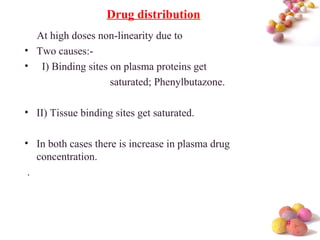 #
At high doses non-linearity due to
• Two causes:-
• I) Binding sites on plasma proteins get
saturated; Phenylbutazone.
• II) Tissue binding sites get saturated.
• In both cases there is increase in plasma drug
concentration.
.
Drug distribution
 