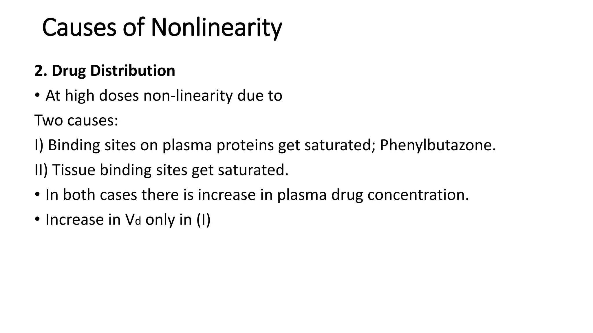 2. Drug Distribution
• At high doses non-linearity due to
Two causes:
I) Binding sites on plasma proteins get saturated; Phenylbutazone.
II) Tissue binding sites get saturated.
• In both cases there is increase in plasma drug concentration.
• Increase in Vd only in (I)
Causes of Nonlinearity
 