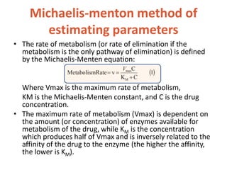 Michaelis-menton method of
estimating parameters
• The rate of metabolism (or rate of elimination if the
metabolism is the only pathway of elimination) is defined
by the Michaelis-Menten equation:
Where Vmax is the maximum rate of metabolism,
KM is the Michaelis-Menten constant, and C is the drug
concentration.
• The maximum rate of metabolism (Vmax) is dependent on
the amount (or concentration) of enzymes available for
metabolism of the drug, while KM is the concentration
which produces half of Vmax and is inversely related to the
affinity of the drug to the enzyme (the higher the affinity,
the lower is KM).
 
