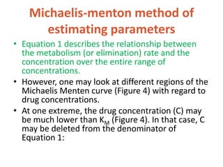 Michaelis-menton method of
estimating parameters
• Equation 1 describes the relationship between
the metabolism (or elimination) rate and the
concentration over the entire range of
concentrations.
• However, one may look at different regions of the
Michaelis Menten curve (Figure 4) with regard to
drug concentrations.
• At one extreme, the drug concentration (C) may
be much lower than KM (Figure 4). In that case, C
may be deleted from the denominator of
Equation 1:
 