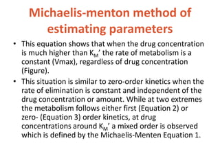 Michaelis-menton method of
estimating parameters
• This equation shows that when the drug concentration
is much higher than KM’ the rate of metabolism is a
constant (Vmax), regardless of drug concentration
(Figure).
• This situation is similar to zero-order kinetics when the
rate of elimination is constant and independent of the
drug concentration or amount. While at two extremes
the metabolism follows either first (Equation 2) or
zero- (Equation 3) order kinetics, at drug
concentrations around KM’ a mixed order is observed
which is defined by the Michaelis-Menten Equation 1.
 
